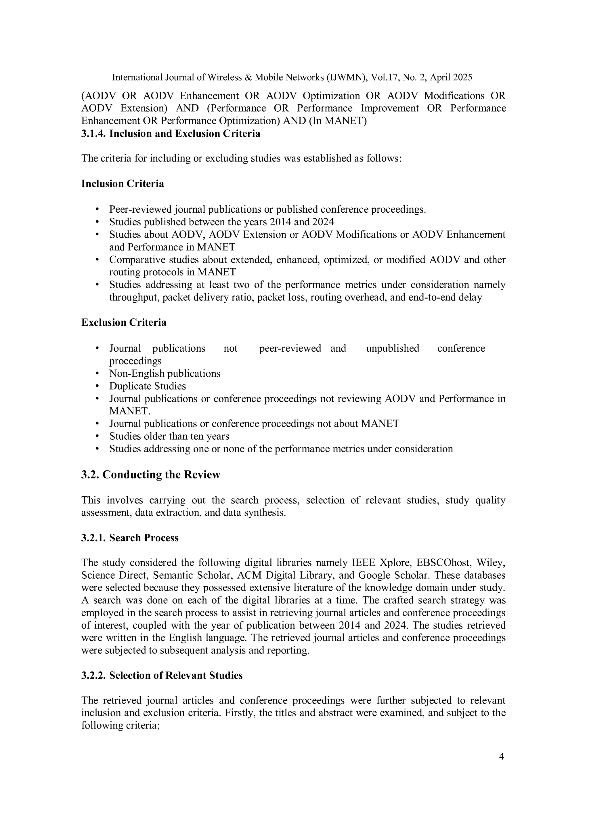 International Journal of Wireless & Mobile Networks (IJWMN), Vol.17, No. 2, April 2025
4
(AODV OR AODV Enhancement OR AODV Optimization OR AODV Modifications OR
AODV Extension) AND (Performance OR Performance Improvement OR Performance
Enhancement OR Performance Optimization) AND (In MANET)
3.1.4. Inclusion and Exclusion Criteria
The criteria for including or excluding studies was established as follows:
Inclusion Criteria
• Peer-reviewed journal publications or published conference proceedings.
• Studies published between the years 2014 and 2024
• Studies about AODV, AODV Extension or AODV Modifications or AODV Enhancement
and Performance in MANET
• Comparative studies about extended, enhanced, optimized, or modified AODV and other
routing protocols in MANET
• Studies addressing at least two of the performance metrics under consideration namely
throughput, packet delivery ratio, packet loss, routing overhead, and end-to-end delay
Exclusion Criteria
• Journal publications not peer-reviewed and unpublished conference
proceedings
• Non-English publications
• Duplicate Studies
• Journal publications or conference proceedings not reviewing AODV and Performance in
MANET.
• Journal publications or conference proceedings not about MANET
• Studies older than ten years
• Studies addressing one or none of the performance metrics under consideration
3.2. Conducting the Review
This involves carrying out the search process, selection of relevant studies, study quality
assessment, data extraction, and data synthesis.
3.2.1. Search Process
The study considered the following digital libraries namely IEEE Xplore, EBSCOhost, Wiley,
Science Direct, Semantic Scholar, ACM Digital Library, and Google Scholar. These databases
were selected because they possessed extensive literature of the knowledge domain under study.
A search was done on each of the digital libraries at a time. The crafted search strategy was
employed in the search process to assist in retrieving journal articles and conference proceedings
of interest, coupled with the year of publication between 2014 and 2024. The studies retrieved
were written in the English language. The retrieved journal articles and conference proceedings
were subjected to subsequent analysis and reporting.
3.2.2. Selection of Relevant Studies
The retrieved journal articles and conference proceedings were further subjected to relevant
inclusion and exclusion criteria. Firstly, the titles and abstract were examined, and subject to the
following criteria;
 
