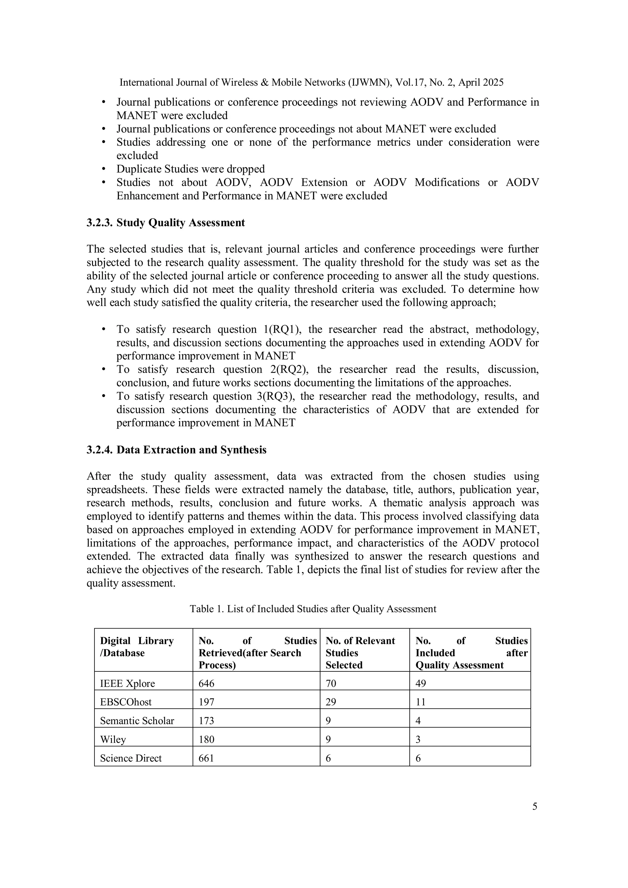 International Journal of Wireless & Mobile Networks (IJWMN), Vol.17, No. 2, April 2025
5
• Journal publications or conference proceedings not reviewing AODV and Performance in
MANET were excluded
• Journal publications or conference proceedings not about MANET were excluded
• Studies addressing one or none of the performance metrics under consideration were
excluded
• Duplicate Studies were dropped
• Studies not about AODV, AODV Extension or AODV Modifications or AODV
Enhancement and Performance in MANET were excluded
3.2.3. Study Quality Assessment
The selected studies that is, relevant journal articles and conference proceedings were further
subjected to the research quality assessment. The quality threshold for the study was set as the
ability of the selected journal article or conference proceeding to answer all the study questions.
Any study which did not meet the quality threshold criteria was excluded. To determine how
well each study satisfied the quality criteria, the researcher used the following approach;
• To satisfy research question 1(RQ1), the researcher read the abstract, methodology,
results, and discussion sections documenting the approaches used in extending AODV for
performance improvement in MANET
• To satisfy research question 2(RQ2), the researcher read the results, discussion,
conclusion, and future works sections documenting the limitations of the approaches.
• To satisfy research question 3(RQ3), the researcher read the methodology, results, and
discussion sections documenting the characteristics of AODV that are extended for
performance improvement in MANET
3.2.4. Data Extraction and Synthesis
After the study quality assessment, data was extracted from the chosen studies using
spreadsheets. These fields were extracted namely the database, title, authors, publication year,
research methods, results, conclusion and future works. A thematic analysis approach was
employed to identify patterns and themes within the data. This process involved classifying data
based on approaches employed in extending AODV for performance improvement in MANET,
limitations of the approaches, performance impact, and characteristics of the AODV protocol
extended. The extracted data finally was synthesized to answer the research questions and
achieve the objectives of the research. Table 1, depicts the final list of studies for review after the
quality assessment.
Table 1. List of Included Studies after Quality Assessment
Digital Library
/Database
No. of Studies
Retrieved(after Search
Process)
No. of Relevant
Studies
Selected
No. of Studies
Included after
Quality Assessment
IEEE Xplore 646 70 49
EBSCOhost 197 29 11
Semantic Scholar 173 9 4
Wiley 180 9 3
Science Direct 661 6 6
 