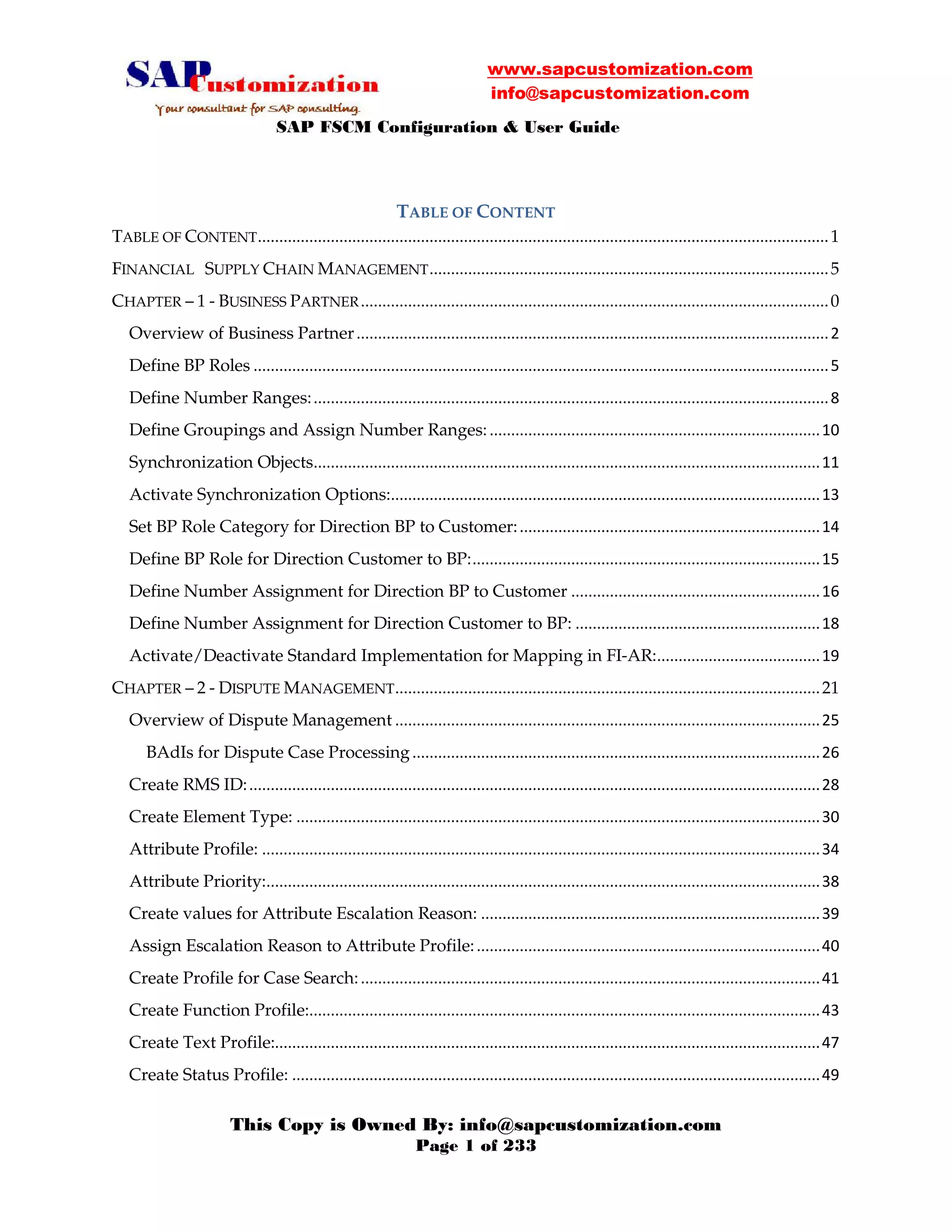 www.sapcustomization.com
info@sapcustomization.com
SAP FSCM Configuration & User Guide
This Copy is Owned By: info@sapcustomization.com
Page 1 of 233
TABLE OF CONTENT
TABLE OF CONTENT.....................................................................................................................................1
FINANCIAL SUPPLY CHAIN MANAGEMENT.............................................................................................5
CHAPTER – 1 - BUSINESS PARTNER.............................................................................................................0
Overview of Business Partner..............................................................................................................2
Define BP Roles ......................................................................................................................................5
Define Number Ranges:........................................................................................................................8
Define Groupings and Assign Number Ranges:.............................................................................10
Synchronization Objects......................................................................................................................11
Activate Synchronization Options:....................................................................................................13
Set BP Role Category for Direction BP to Customer:......................................................................14
Define BP Role for Direction Customer to BP:.................................................................................15
Define Number Assignment for Direction BP to Customer ..........................................................16
Define Number Assignment for Direction Customer to BP: .........................................................18
Activate/Deactivate Standard Implementation for Mapping in FI-AR:......................................19
CHAPTER – 2 - DISPUTE MANAGEMENT...................................................................................................21
Overview of Dispute Management ...................................................................................................25
BAdIs for Dispute Case Processing...............................................................................................26
Create RMS ID:.....................................................................................................................................28
Create Element Type: ..........................................................................................................................30
Attribute Profile: ..................................................................................................................................34
Attribute Priority:.................................................................................................................................38
Create values for Attribute Escalation Reason: ...............................................................................39
Assign Escalation Reason to Attribute Profile:................................................................................40
Create Profile for Case Search:...........................................................................................................41
Create Function Profile:.......................................................................................................................43
Create Text Profile:...............................................................................................................................47
Create Status Profile: ...........................................................................................................................49
 