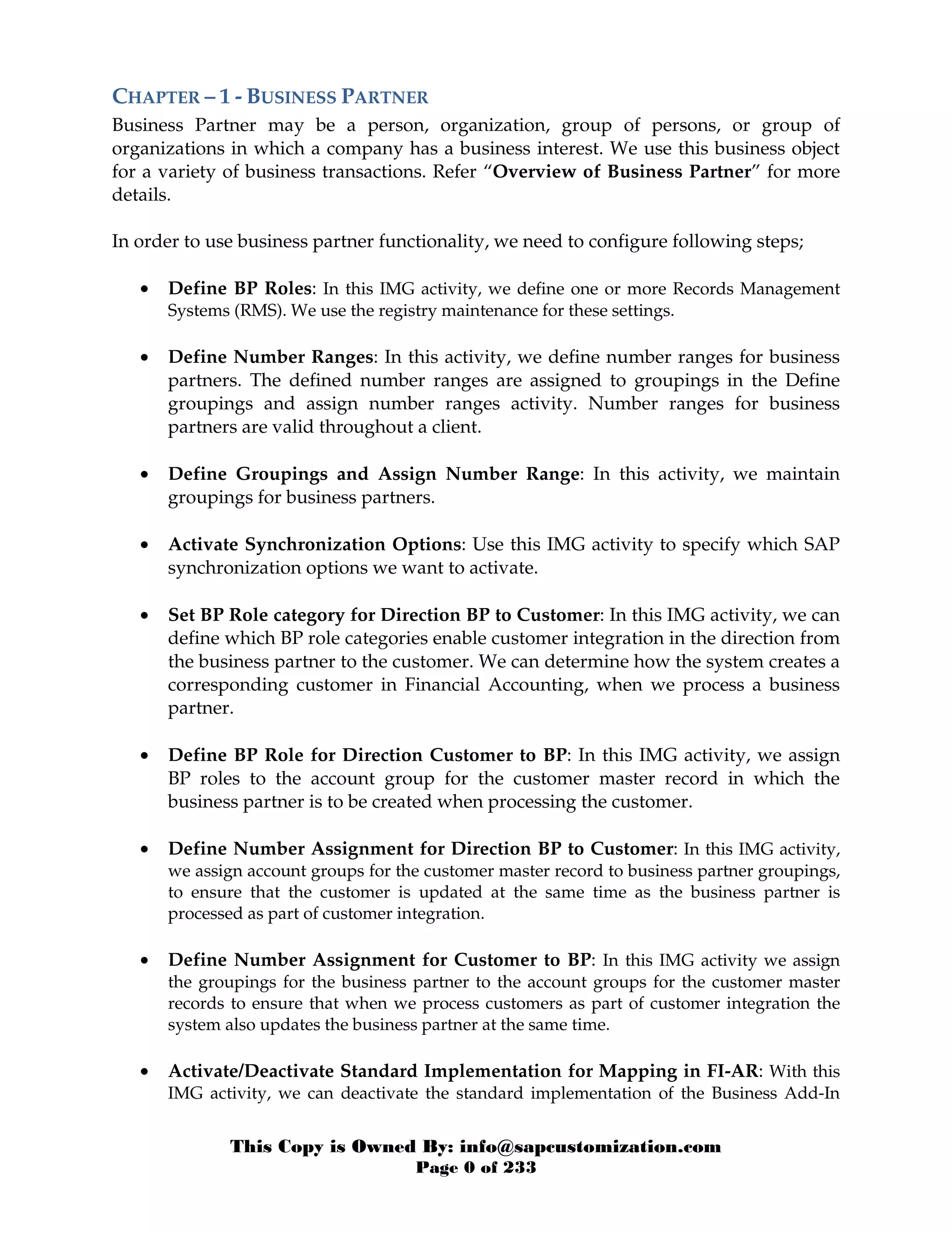 This Copy is Owned By: info@sapcustomization.com
Page 0 of 233
CHAPTER – 1 - BUSINESS PARTNER
Business Partner may be a person, organization, group of persons, or group of
organizations in which a company has a business interest. We use this business object
for a variety of business transactions. Refer “Overview of Business Partner” for more
details.
In order to use business partner functionality, we need to configure following steps;
• Define BP Roles: In this IMG activity, we define one or more Records Management
Systems (RMS). We use the registry maintenance for these settings.
• Define Number Ranges: In this activity, we define number ranges for business
partners. The defined number ranges are assigned to groupings in the Define
groupings and assign number ranges activity. Number ranges for business
partners are valid throughout a client.
• Define Groupings and Assign Number Range: In this activity, we maintain
groupings for business partners.
• Activate Synchronization Options: Use this IMG activity to specify which SAP
synchronization options we want to activate.
• Set BP Role category for Direction BP to Customer: In this IMG activity, we can
define which BP role categories enable customer integration in the direction from
the business partner to the customer. We can determine how the system creates a
corresponding customer in Financial Accounting, when we process a business
partner.
• Define BP Role for Direction Customer to BP: In this IMG activity, we assign
BP roles to the account group for the customer master record in which the
business partner is to be created when processing the customer.
• Define Number Assignment for Direction BP to Customer: In this IMG activity,
we assign account groups for the customer master record to business partner groupings,
to ensure that the customer is updated at the same time as the business partner is
processed as part of customer integration.
• Define Number Assignment for Customer to BP: In this IMG activity we assign
the groupings for the business partner to the account groups for the customer master
records to ensure that when we process customers as part of customer integration the
system also updates the business partner at the same time.
• Activate/Deactivate Standard Implementation for Mapping in FI-AR: With this
IMG activity, we can deactivate the standard implementation of the Business Add-In
 