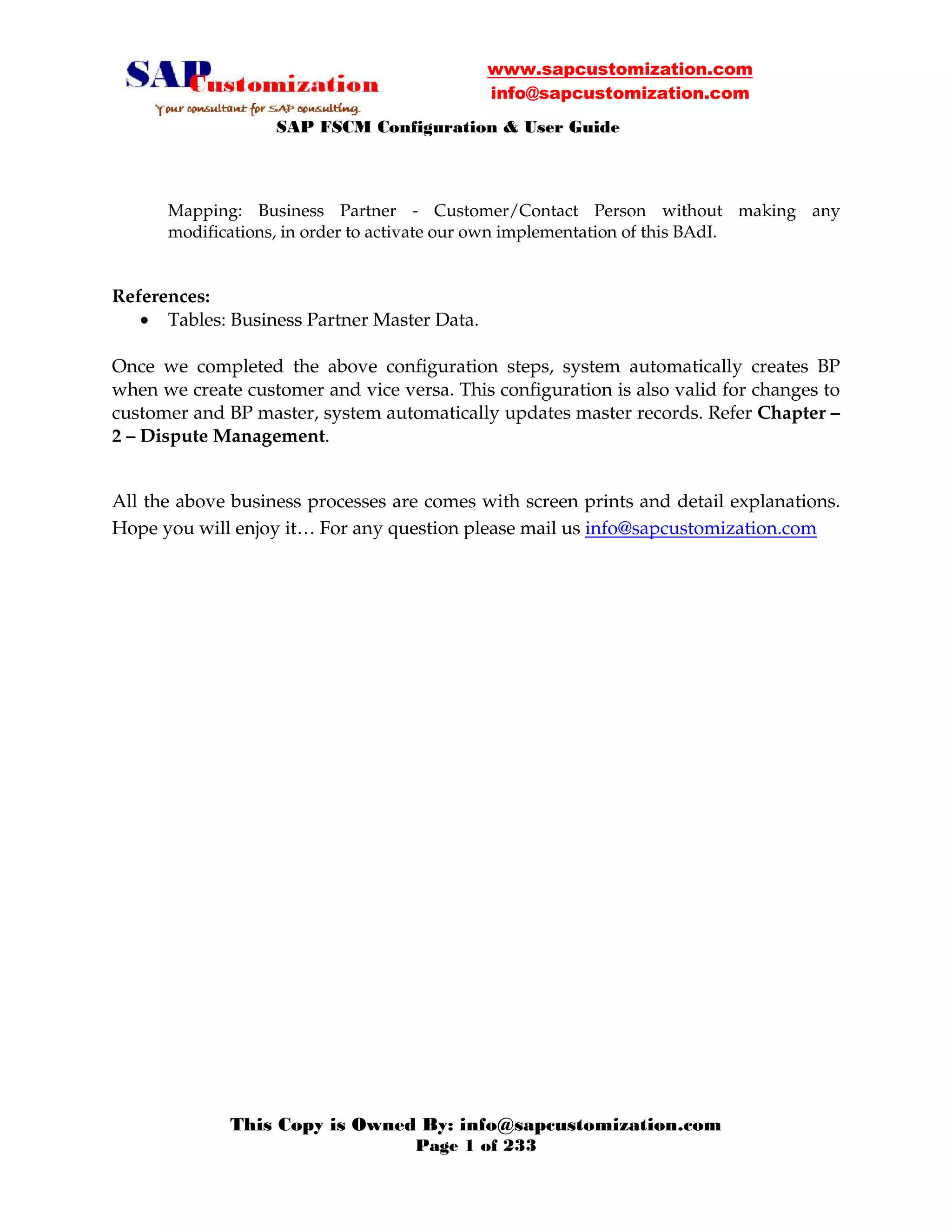 www.sapcustomization.com
info@sapcustomization.com
SAP FSCM Configuration & User Guide
This Copy is Owned By: info@sapcustomization.com
Page 1 of 233
Mapping: Business Partner - Customer/Contact Person without making any
modifications, in order to activate our own implementation of this BAdI.
References:
• Tables: Business Partner Master Data.
Once we completed the above configuration steps, system automatically creates BP
when we create customer and vice versa. This configuration is also valid for changes to
customer and BP master, system automatically updates master records. Refer Chapter –
2 – Dispute Management.
All the above business processes are comes with screen prints and detail explanations.
Hope you will enjoy it… For any question please mail us info@sapcustomization.com
 