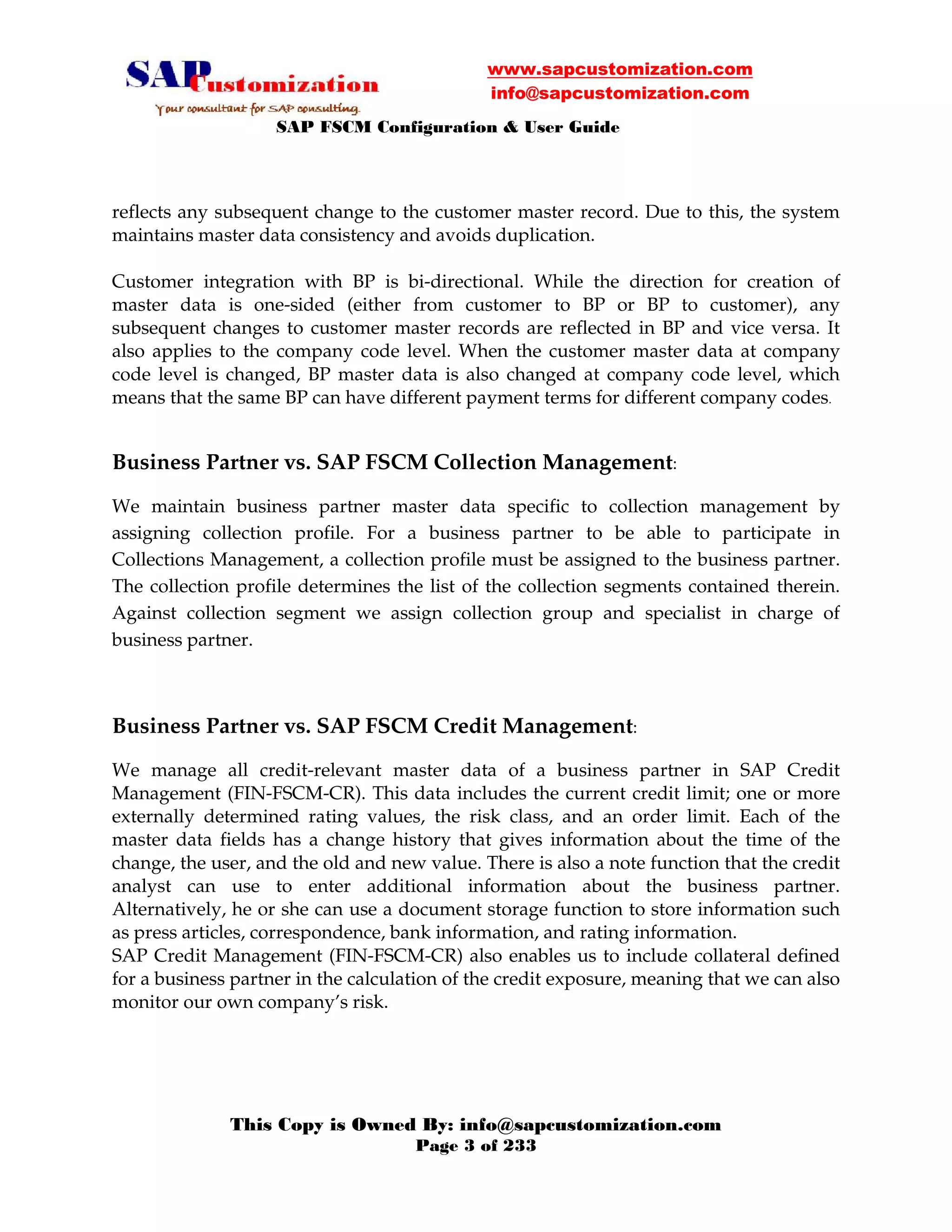 www.sapcustomization.com
info@sapcustomization.com
SAP FSCM Configuration & User Guide
This Copy is Owned By: info@sapcustomization.com
Page 3 of 233
reflects any subsequent change to the customer master record. Due to this, the system
maintains master data consistency and avoids duplication.
Customer integration with BP is bi-directional. While the direction for creation of
master data is one-sided (either from customer to BP or BP to customer), any
subsequent changes to customer master records are reflected in BP and vice versa. It
also applies to the company code level. When the customer master data at company
code level is changed, BP master data is also changed at company code level, which
means that the same BP can have different payment terms for different company codes.
Business Partner vs. SAP FSCM Collection Management:
We maintain business partner master data specific to collection management by
assigning collection profile. For a business partner to be able to participate in
Collections Management, a collection profile must be assigned to the business partner.
The collection profile determines the list of the collection segments contained therein.
Against collection segment we assign collection group and specialist in charge of
business partner.
Business Partner vs. SAP FSCM Credit Management:
We manage all credit-relevant master data of a business partner in SAP Credit
Management (FIN-FSCM-CR). This data includes the current credit limit; one or more
externally determined rating values, the risk class, and an order limit. Each of the
master data fields has a change history that gives information about the time of the
change, the user, and the old and new value. There is also a note function that the credit
analyst can use to enter additional information about the business partner.
Alternatively, he or she can use a document storage function to store information such
as press articles, correspondence, bank information, and rating information.
SAP Credit Management (FIN-FSCM-CR) also enables us to include collateral defined
for a business partner in the calculation of the credit exposure, meaning that we can also
monitor our own company’s risk.
 