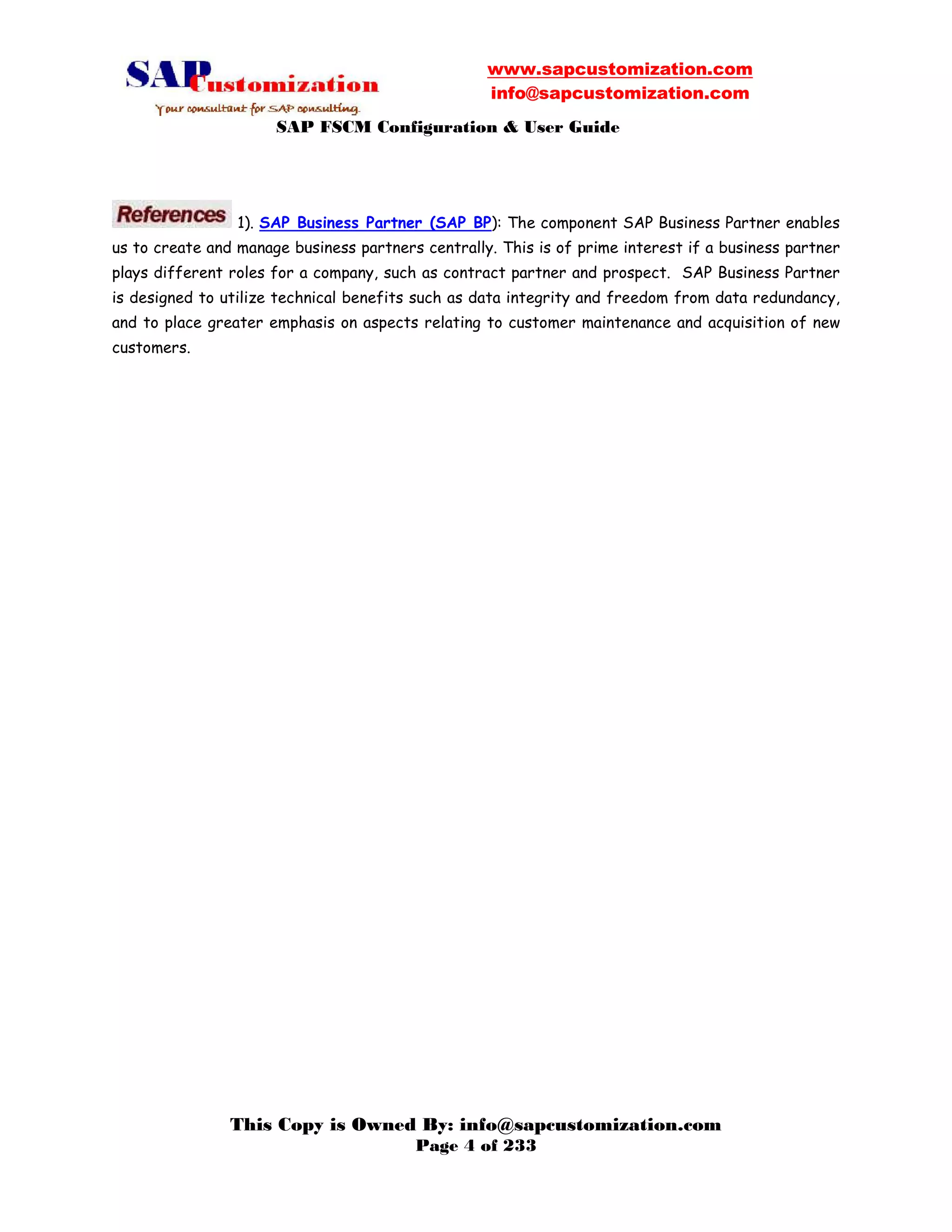 www.sapcustomization.com
info@sapcustomization.com
SAP FSCM Configuration & User Guide
This Copy is Owned By: info@sapcustomization.com
Page 4 of 233
1). SAP Business Partner (SAP BP): The component SAP Business Partner enables
us to create and manage business partners centrally. This is of prime interest if a business partner
plays different roles for a company, such as contract partner and prospect. SAP Business Partner
is designed to utilize technical benefits such as data integrity and freedom from data redundancy,
and to place greater emphasis on aspects relating to customer maintenance and acquisition of new
customers.
 