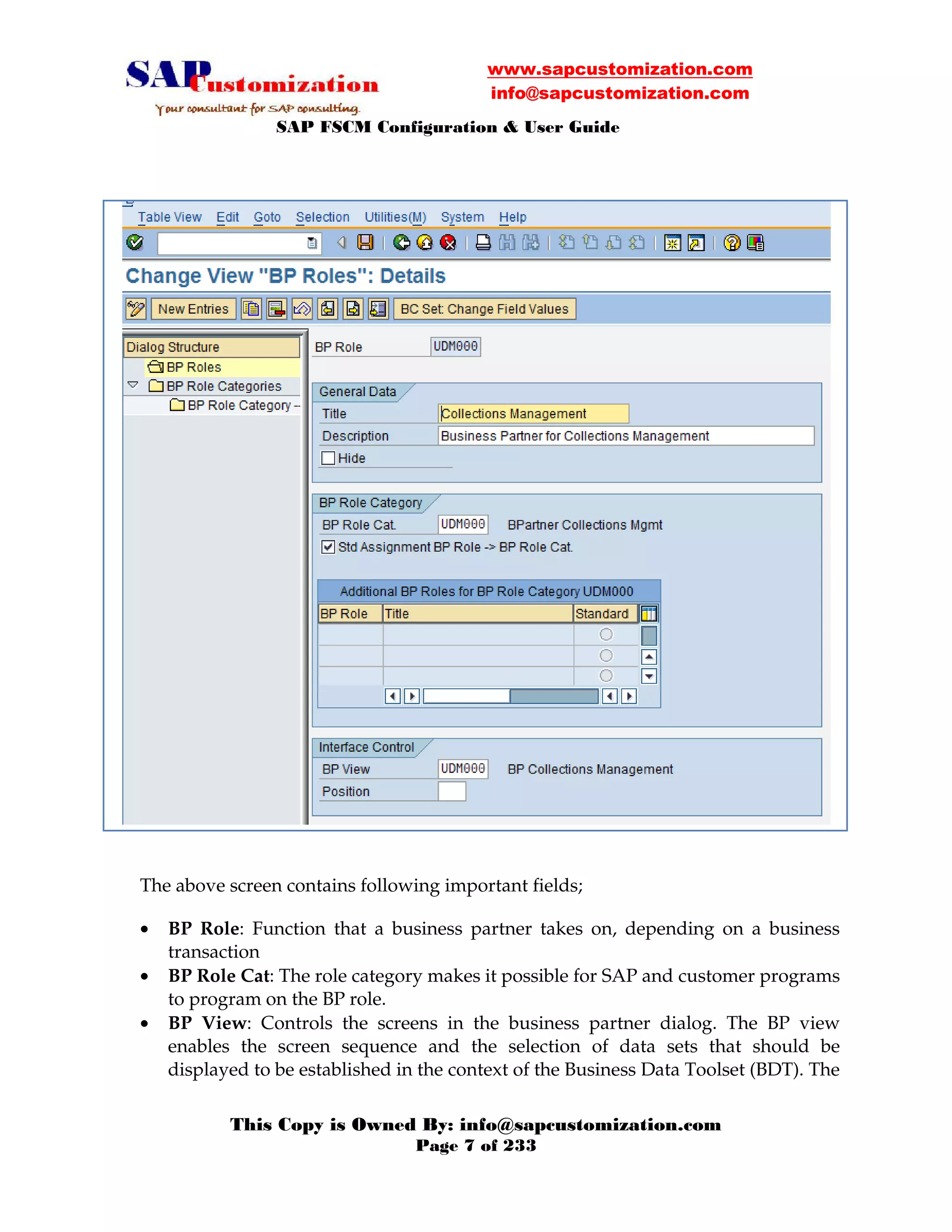 www.sapcustomization.com
info@sapcustomization.com
SAP FSCM Configuration & User Guide
This Copy is Owned By: info@sapcustomization.com
Page 7 of 233
F
The above screen contains following important fields;
• BP Role: Function that a business partner takes on, depending on a business
transaction
• BP Role Cat: The role category makes it possible for SAP and customer programs
to program on the BP role.
• BP View: Controls the screens in the business partner dialog. The BP view
enables the screen sequence and the selection of data sets that should be
displayed to be established in the context of the Business Data Toolset (BDT). The
 