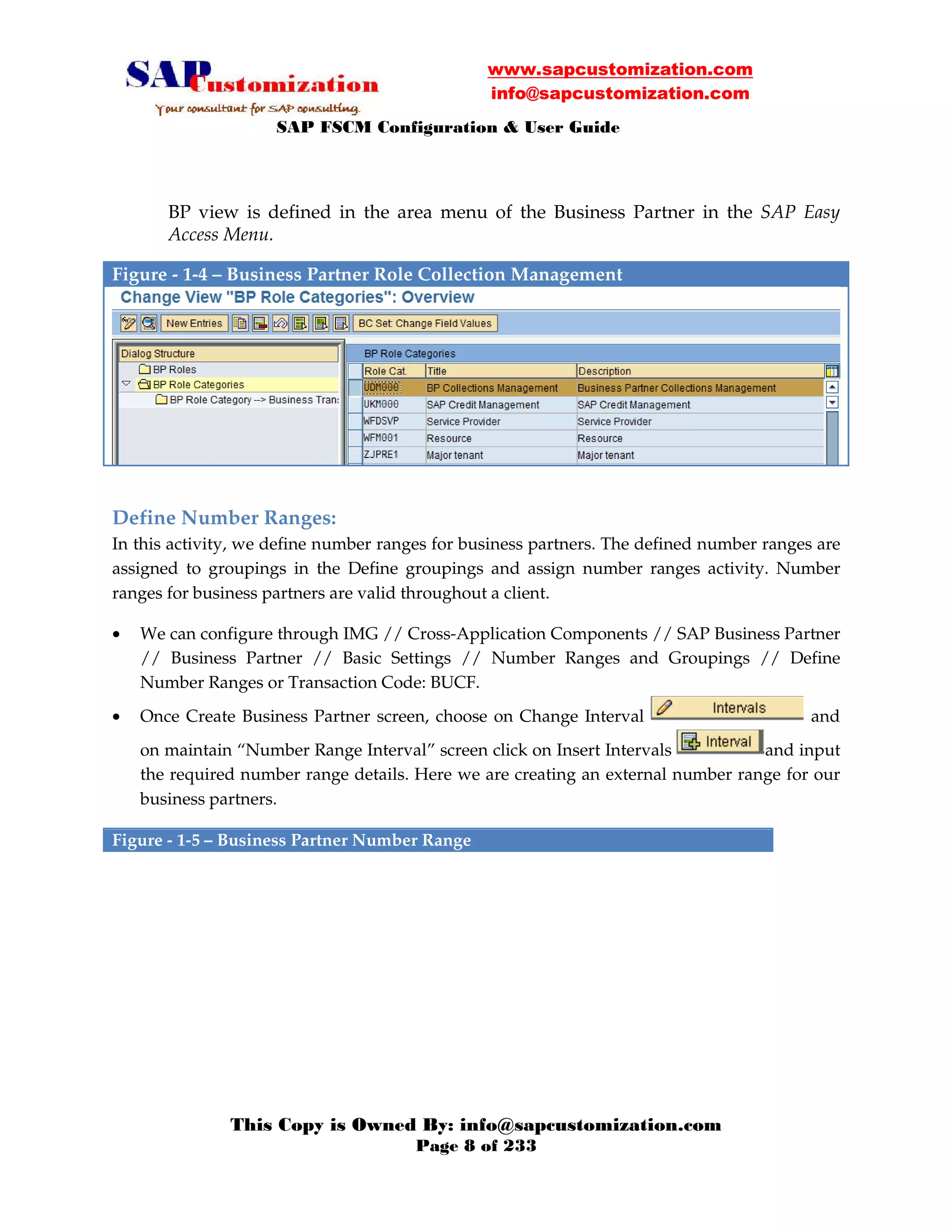 www.sapcustomization.com
info@sapcustomization.com
SAP FSCM Configuration & User Guide
This Copy is Owned By: info@sapcustomization.com
Page 8 of 233
BP view is defined in the area menu of the Business Partner in the SAP Easy
Access Menu.
Figure - 1-4 – Business Partner Role Collection Management
Define Number Ranges:
In this activity, we define number ranges for business partners. The defined number ranges are
assigned to groupings in the Define groupings and assign number ranges activity. Number
ranges for business partners are valid throughout a client.
• We can configure through IMG // Cross-Application Components // SAP Business Partner
// Business Partner // Basic Settings // Number Ranges and Groupings // Define
Number Ranges or Transaction Code: BUCF.
• Once Create Business Partner screen, choose on Change Interval and
on maintain “Number Range Interval” screen click on Insert Intervals and input
the required number range details. Here we are creating an external number range for our
business partners.
Figure - 1-5 – Business Partner Number Range
 