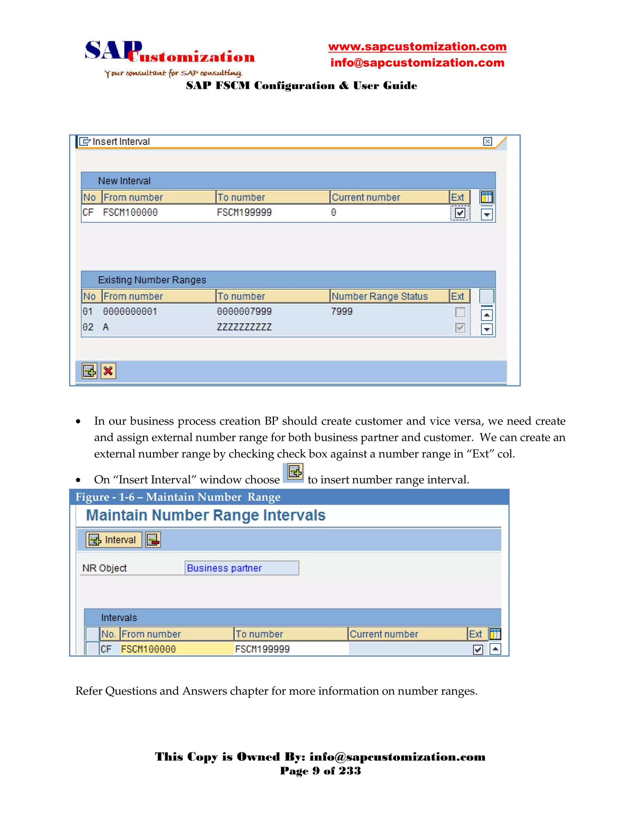 www.sapcustomization.com
info@sapcustomization.com
SAP FSCM Configuration & User Guide
This Copy is Owned By: info@sapcustomization.com
Page 9 of 233
• In our business process creation BP should create customer and vice versa, we need create
and assign external number range for both business partner and customer. We can create an
external number range by checking check box against a number range in “Ext” col.
• On “Insert Interval” window choose to insert number range interval.
Figure - 1-6 – Maintain Number Range
Refer Questions and Answers chapter for more information on number ranges.
 