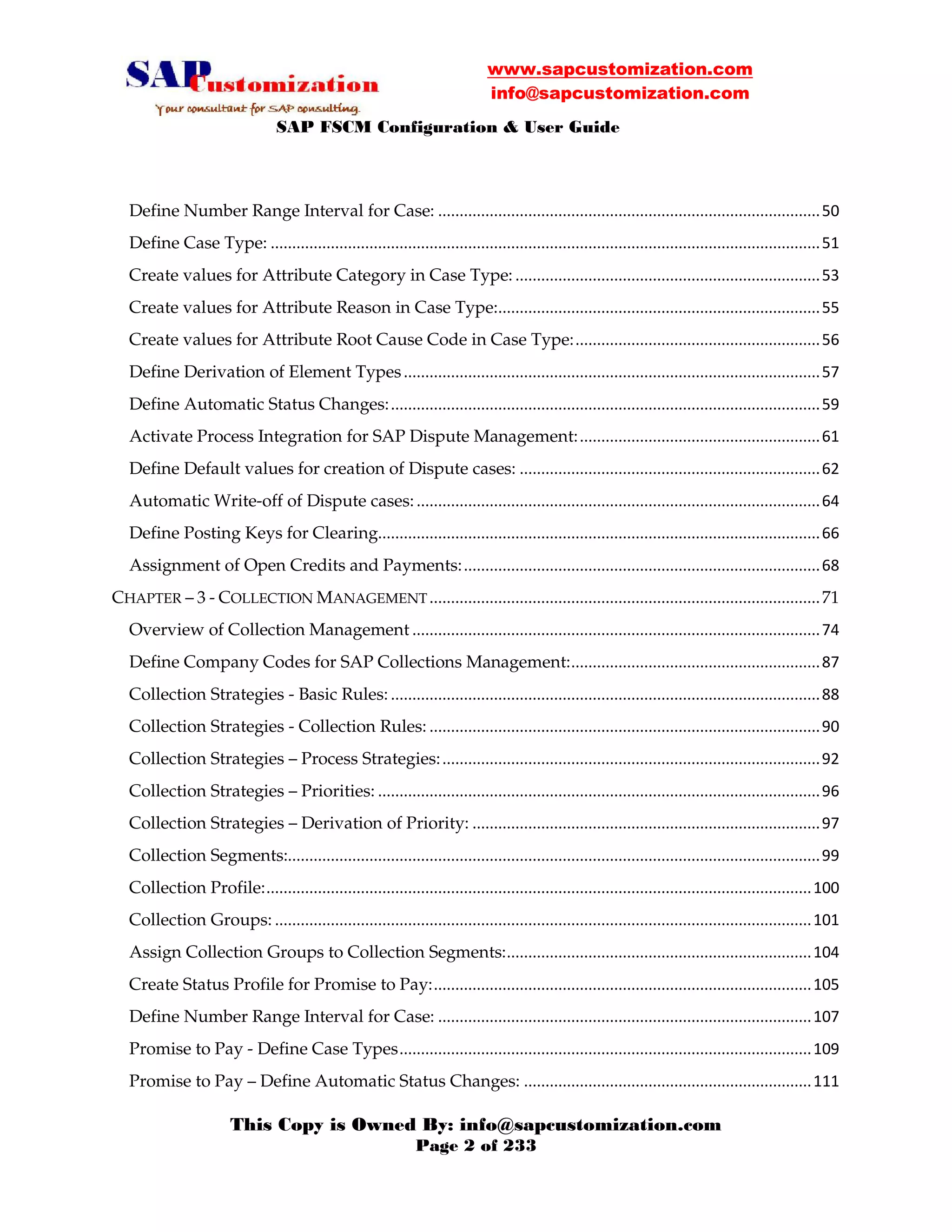 www.sapcustomization.com
info@sapcustomization.com
SAP FSCM Configuration & User Guide
This Copy is Owned By: info@sapcustomization.com
Page 2 of 233
Define Number Range Interval for Case: .........................................................................................50
Define Case Type: ................................................................................................................................51
Create values for Attribute Category in Case Type: .......................................................................53
Create values for Attribute Reason in Case Type:...........................................................................55
Create values for Attribute Root Cause Code in Case Type:.........................................................56
Define Derivation of Element Types.................................................................................................57
Define Automatic Status Changes:....................................................................................................59
Activate Process Integration for SAP Dispute Management:........................................................61
Define Default values for creation of Dispute cases: ......................................................................62
Automatic Write-off of Dispute cases:..............................................................................................64
Define Posting Keys for Clearing.......................................................................................................66
Assignment of Open Credits and Payments:...................................................................................68
CHAPTER – 3 - COLLECTION MANAGEMENT...........................................................................................71
Overview of Collection Management ...............................................................................................74
Define Company Codes for SAP Collections Management:..........................................................87
Collection Strategies - Basic Rules: ....................................................................................................88
Collection Strategies - Collection Rules: ...........................................................................................90
Collection Strategies – Process Strategies:........................................................................................92
Collection Strategies – Priorities: .......................................................................................................96
Collection Strategies – Derivation of Priority: .................................................................................97
Collection Segments:............................................................................................................................99
Collection Profile:...............................................................................................................................100
Collection Groups: .............................................................................................................................101
Assign Collection Groups to Collection Segments:.......................................................................104
Create Status Profile for Promise to Pay:........................................................................................105
Define Number Range Interval for Case: .......................................................................................107
Promise to Pay - Define Case Types................................................................................................109
Promise to Pay – Define Automatic Status Changes: ...................................................................111
 