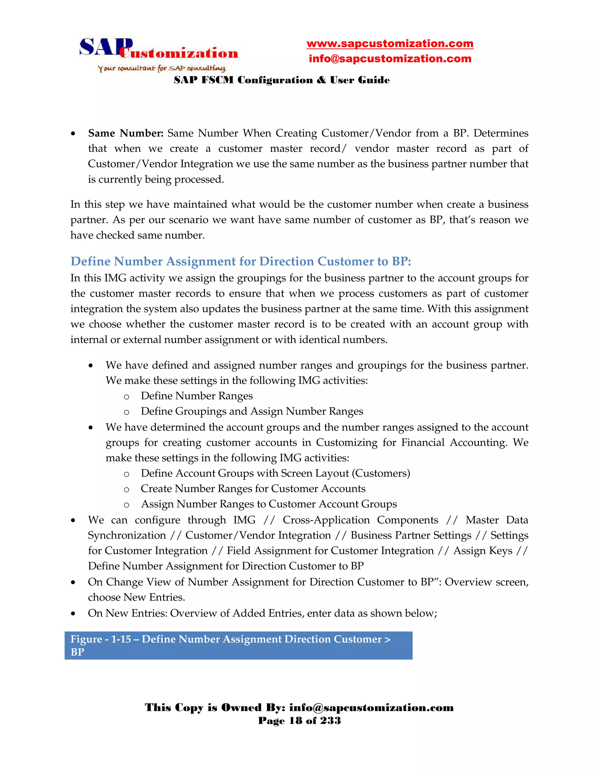 www.sapcustomization.com
info@sapcustomization.com
SAP FSCM Configuration & User Guide
This Copy is Owned By: info@sapcustomization.com
Page 18 of 233
• Same Number: Same Number When Creating Customer/Vendor from a BP. Determines
that when we create a customer master record/ vendor master record as part of
Customer/Vendor Integration we use the same number as the business partner number that
is currently being processed.
In this step we have maintained what would be the customer number when create a business
partner. As per our scenario we want have same number of customer as BP, that’s reason we
have checked same number.
Define Number Assignment for Direction Customer to BP:
In this IMG activity we assign the groupings for the business partner to the account groups for
the customer master records to ensure that when we process customers as part of customer
integration the system also updates the business partner at the same time. With this assignment
we choose whether the customer master record is to be created with an account group with
internal or external number assignment or with identical numbers.
• We have defined and assigned number ranges and groupings for the business partner.
We make these settings in the following IMG activities:
o Define Number Ranges
o Define Groupings and Assign Number Ranges
• We have determined the account groups and the number ranges assigned to the account
groups for creating customer accounts in Customizing for Financial Accounting. We
make these settings in the following IMG activities:
o Define Account Groups with Screen Layout (Customers)
o Create Number Ranges for Customer Accounts
o Assign Number Ranges to Customer Account Groups
• We can configure through IMG // Cross-Application Components // Master Data
Synchronization // Customer/Vendor Integration // Business Partner Settings // Settings
for Customer Integration // Field Assignment for Customer Integration // Assign Keys //
Define Number Assignment for Direction Customer to BP
• On Change View of Number Assignment for Direction Customer to BP”: Overview screen,
choose New Entries.
• On New Entries: Overview of Added Entries, enter data as shown below;
Figure - 1-15 – Define Number Assignment Direction Customer >
BP
 