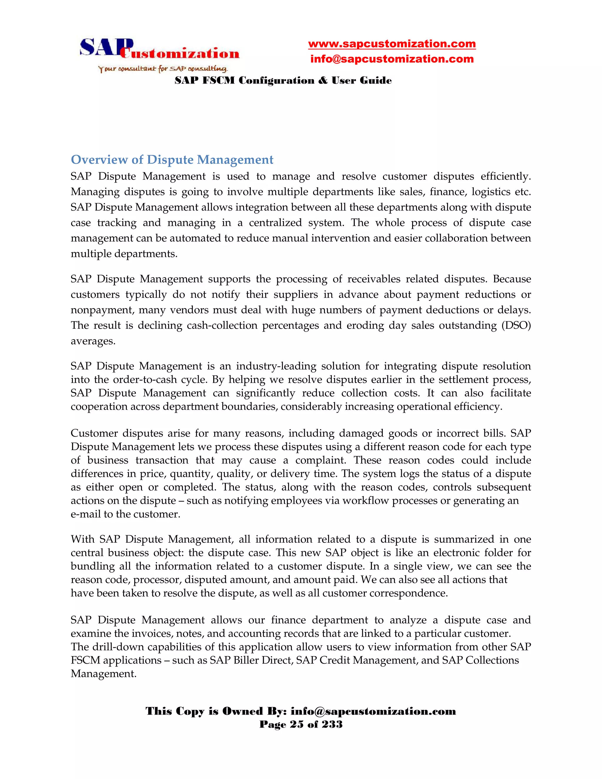 www.sapcustomization.com
info@sapcustomization.com
SAP FSCM Configuration & User Guide
This Copy is Owned By: info@sapcustomization.com
Page 25 of 233
Overview of Dispute Management
SAP Dispute Management is used to manage and resolve customer disputes efficiently.
Managing disputes is going to involve multiple departments like sales, finance, logistics etc.
SAP Dispute Management allows integration between all these departments along with dispute
case tracking and managing in a centralized system. The whole process of dispute case
management can be automated to reduce manual intervention and easier collaboration between
multiple departments.
SAP Dispute Management supports the processing of receivables related disputes. Because
customers typically do not notify their suppliers in advance about payment reductions or
nonpayment, many vendors must deal with huge numbers of payment deductions or delays.
The result is declining cash-collection percentages and eroding day sales outstanding (DSO)
averages.
SAP Dispute Management is an industry-leading solution for integrating dispute resolution
into the order-to-cash cycle. By helping we resolve disputes earlier in the settlement process,
SAP Dispute Management can significantly reduce collection costs. It can also facilitate
cooperation across department boundaries, considerably increasing operational efficiency.
Customer disputes arise for many reasons, including damaged goods or incorrect bills. SAP
Dispute Management lets we process these disputes using a different reason code for each type
of business transaction that may cause a complaint. These reason codes could include
differences in price, quantity, quality, or delivery time. The system logs the status of a dispute
as either open or completed. The status, along with the reason codes, controls subsequent
actions on the dispute – such as notifying employees via workflow processes or generating an
e-mail to the customer.
With SAP Dispute Management, all information related to a dispute is summarized in one
central business object: the dispute case. This new SAP object is like an electronic folder for
bundling all the information related to a customer dispute. In a single view, we can see the
reason code, processor, disputed amount, and amount paid. We can also see all actions that
have been taken to resolve the dispute, as well as all customer correspondence.
SAP Dispute Management allows our finance department to analyze a dispute case and
examine the invoices, notes, and accounting records that are linked to a particular customer.
The drill-down capabilities of this application allow users to view information from other SAP
FSCM applications – such as SAP Biller Direct, SAP Credit Management, and SAP Collections
Management.
 
