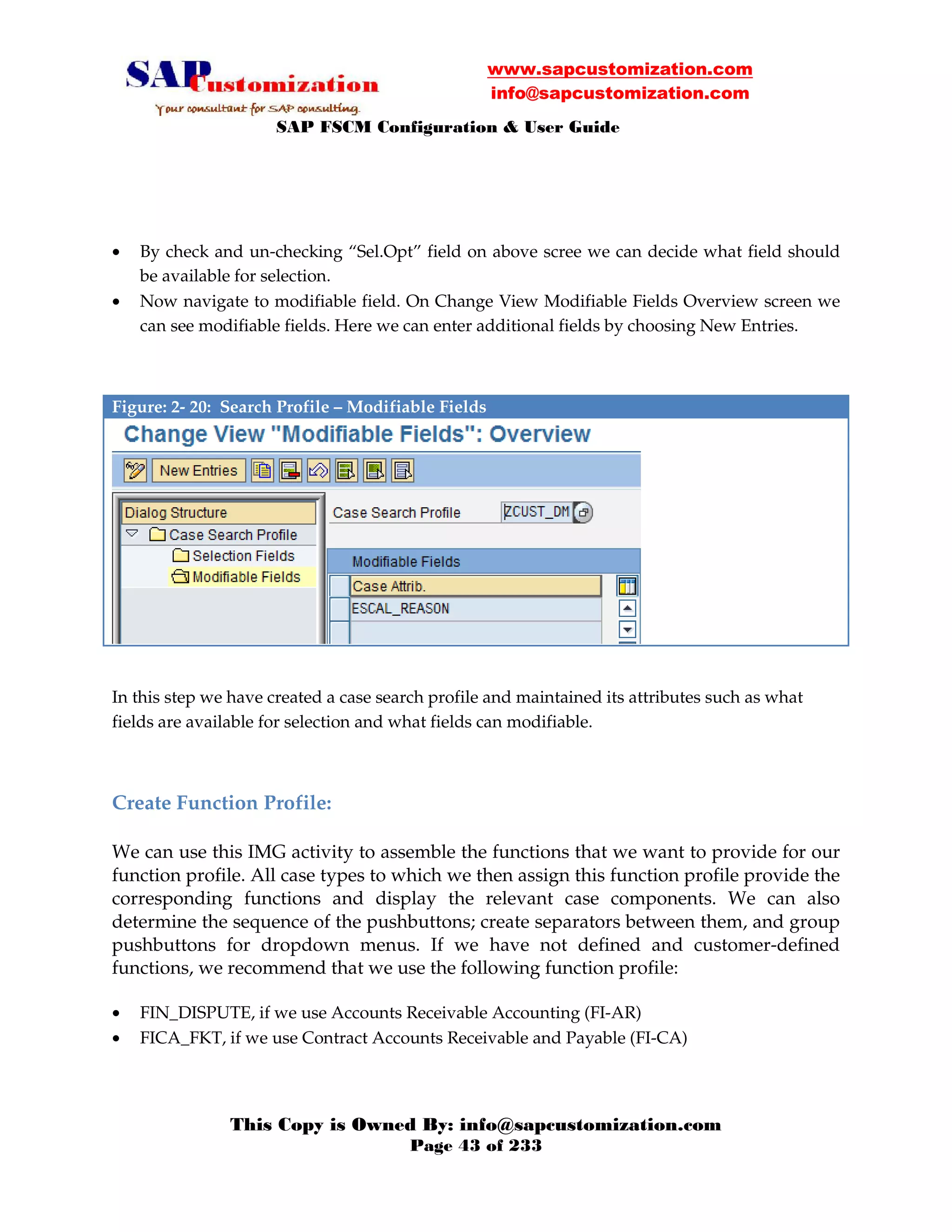 www.sapcustomization.com
info@sapcustomization.com
SAP FSCM Configuration & User Guide
This Copy is Owned By: info@sapcustomization.com
Page 43 of 233
• By check and un-checking “Sel.Opt” field on above scree we can decide what field should
be available for selection.
• Now navigate to modifiable field. On Change View Modifiable Fields Overview screen we
can see modifiable fields. Here we can enter additional fields by choosing New Entries.
Figure: 2- 20: Search Profile – Modifiable Fields
In this step we have created a case search profile and maintained its attributes such as what
fields are available for selection and what fields can modifiable.
Create Function Profile:
We can use this IMG activity to assemble the functions that we want to provide for our
function profile. All case types to which we then assign this function profile provide the
corresponding functions and display the relevant case components. We can also
determine the sequence of the pushbuttons; create separators between them, and group
pushbuttons for dropdown menus. If we have not defined and customer-defined
functions, we recommend that we use the following function profile:
• FIN_DISPUTE, if we use Accounts Receivable Accounting (FI-AR)
• FICA_FKT, if we use Contract Accounts Receivable and Payable (FI-CA)
 