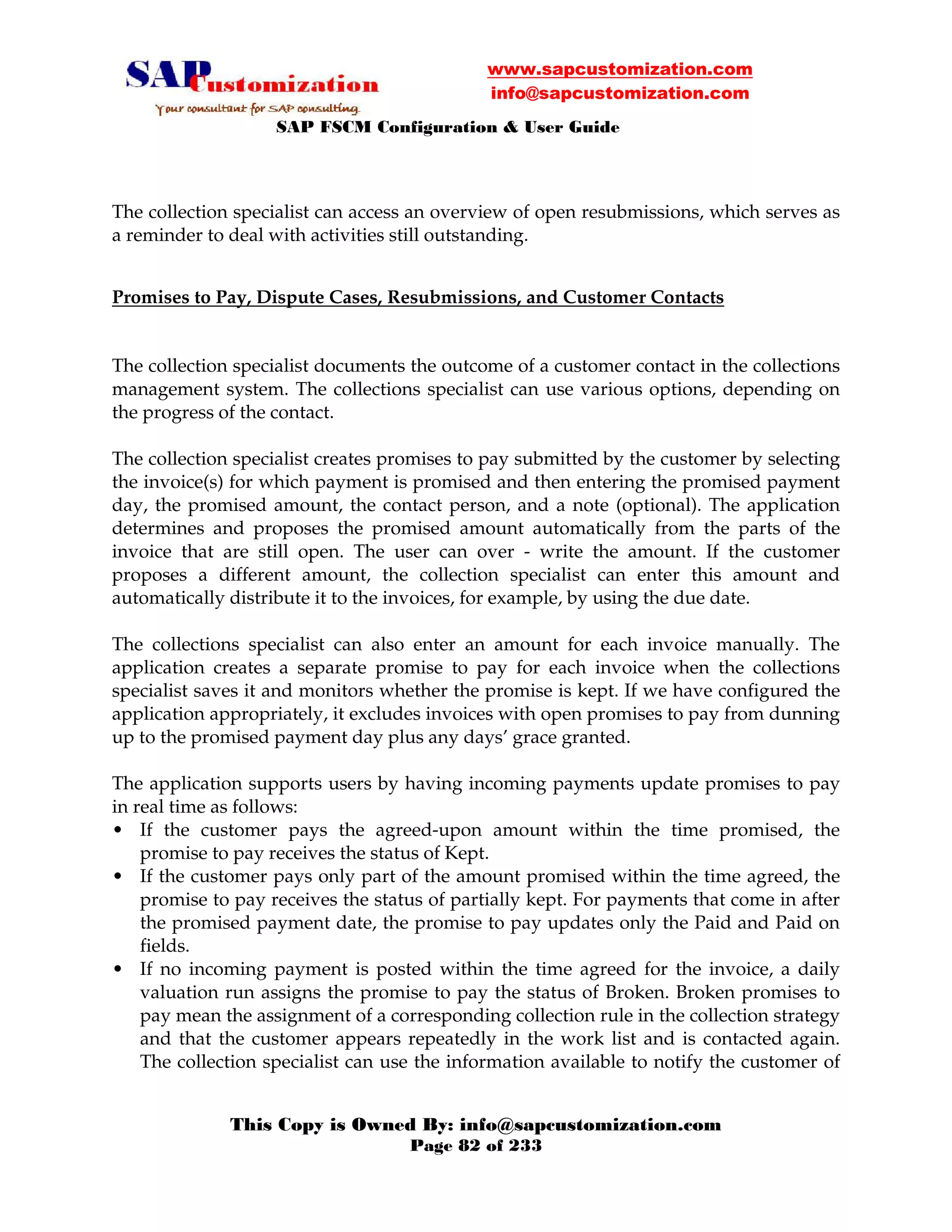 www.sapcustomization.com
info@sapcustomization.com
SAP FSCM Configuration & User Guide
This Copy is Owned By: info@sapcustomization.com
Page 82 of 233
The collection specialist can access an overview of open resubmissions, which serves as
a reminder to deal with activities still outstanding.
Promises to Pay, Dispute Cases, Resubmissions, and Customer Contacts
The collection specialist documents the outcome of a customer contact in the collections
management system. The collections specialist can use various options, depending on
the progress of the contact.
The collection specialist creates promises to pay submitted by the customer by selecting
the invoice(s) for which payment is promised and then entering the promised payment
day, the promised amount, the contact person, and a note (optional). The application
determines and proposes the promised amount automatically from the parts of the
invoice that are still open. The user can over - write the amount. If the customer
proposes a different amount, the collection specialist can enter this amount and
automatically distribute it to the invoices, for example, by using the due date.
The collections specialist can also enter an amount for each invoice manually. The
application creates a separate promise to pay for each invoice when the collections
specialist saves it and monitors whether the promise is kept. If we have configured the
application appropriately, it excludes invoices with open promises to pay from dunning
up to the promised payment day plus any days’ grace granted.
The application supports users by having incoming payments update promises to pay
in real time as follows:
• If the customer pays the agreed-upon amount within the time promised, the
promise to pay receives the status of Kept.
• If the customer pays only part of the amount promised within the time agreed, the
promise to pay receives the status of partially kept. For payments that come in after
the promised payment date, the promise to pay updates only the Paid and Paid on
fields.
• If no incoming payment is posted within the time agreed for the invoice, a daily
valuation run assigns the promise to pay the status of Broken. Broken promises to
pay mean the assignment of a corresponding collection rule in the collection strategy
and that the customer appears repeatedly in the work list and is contacted again.
The collection specialist can use the information available to notify the customer of
 