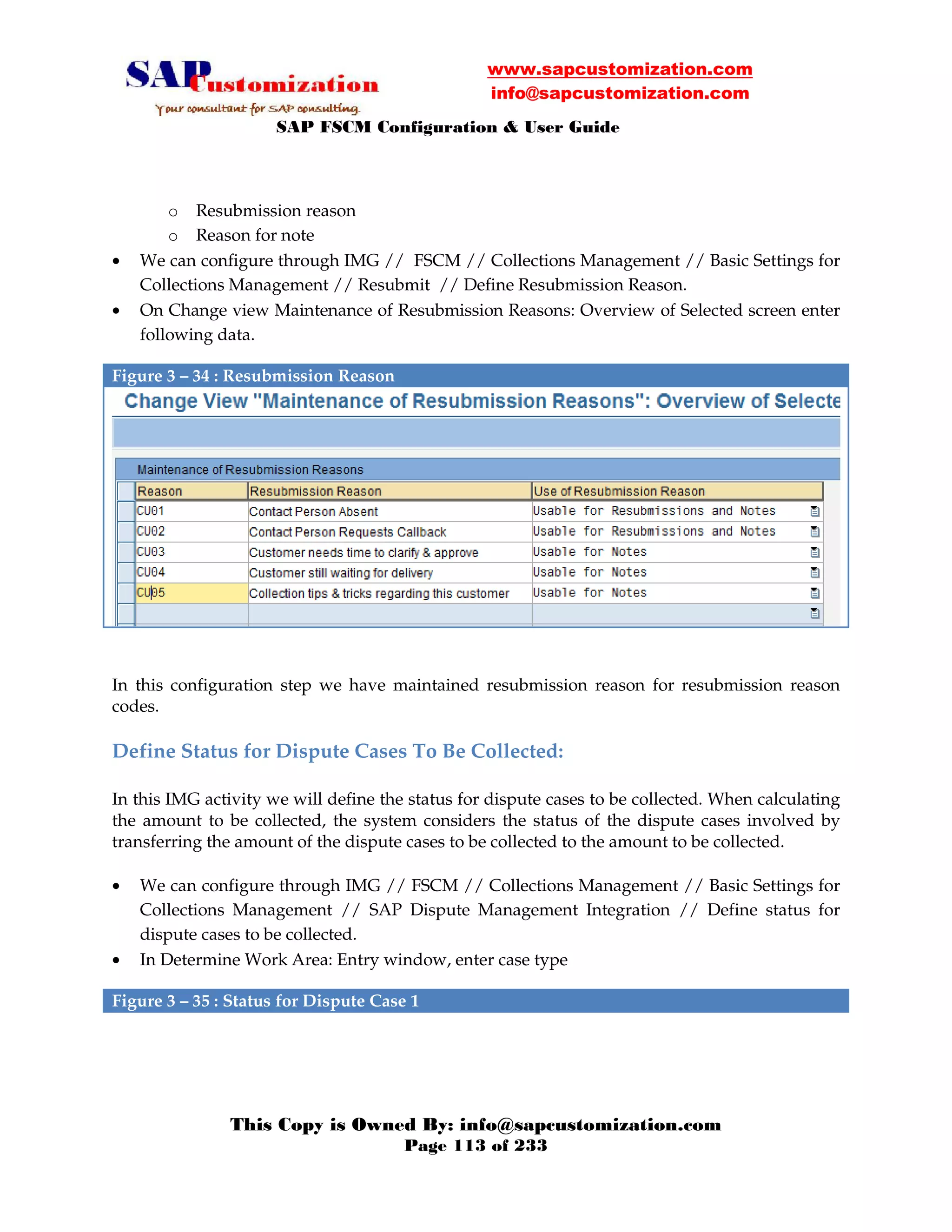 www.sapcustomization.com
info@sapcustomization.com
SAP FSCM Configuration & User Guide
This Copy is Owned By: info@sapcustomization.com
Page 113 of 233
o Resubmission reason
o Reason for note
• We can configure through IMG // FSCM // Collections Management // Basic Settings for
Collections Management // Resubmit // Define Resubmission Reason.
• On Change view Maintenance of Resubmission Reasons: Overview of Selected screen enter
following data.
Figure 3 – 34 : Resubmission Reason
In this configuration step we have maintained resubmission reason for resubmission reason
codes.
Define Status for Dispute Cases To Be Collected:
In this IMG activity we will define the status for dispute cases to be collected. When calculating
the amount to be collected, the system considers the status of the dispute cases involved by
transferring the amount of the dispute cases to be collected to the amount to be collected.
• We can configure through IMG // FSCM // Collections Management // Basic Settings for
Collections Management // SAP Dispute Management Integration // Define status for
dispute cases to be collected.
• In Determine Work Area: Entry window, enter case type
Figure 3 – 35 : Status for Dispute Case 1
 