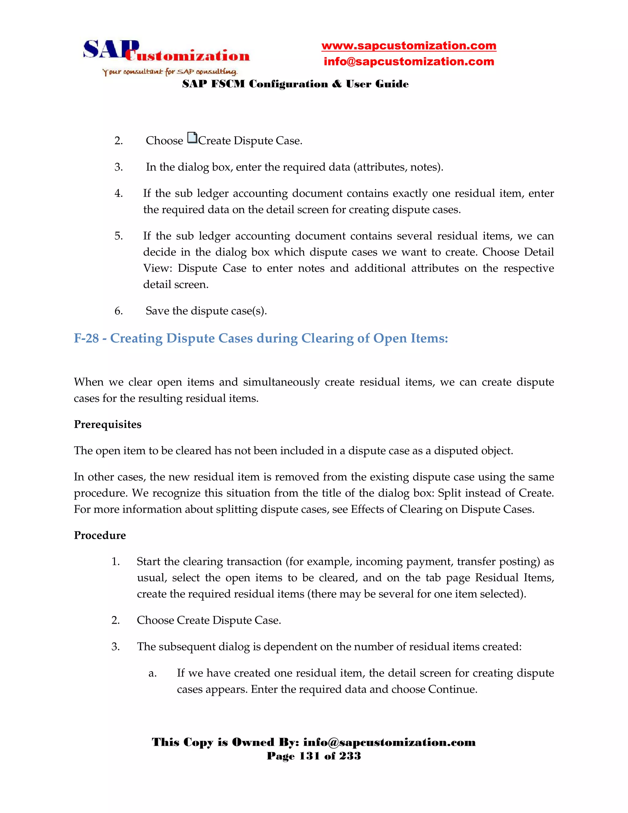 www.sapcustomization.com
info@sapcustomization.com
SAP FSCM Configuration & User Guide
This Copy is Owned By: info@sapcustomization.com
Page 131 of 233
2. Choose Create Dispute Case.
3. In the dialog box, enter the required data (attributes, notes).
4. If the sub ledger accounting document contains exactly one residual item, enter
the required data on the detail screen for creating dispute cases.
5. If the sub ledger accounting document contains several residual items, we can
decide in the dialog box which dispute cases we want to create. Choose Detail
View: Dispute Case to enter notes and additional attributes on the respective
detail screen.
6. Save the dispute case(s).
F-28 - Creating Dispute Cases during Clearing of Open Items:
When we clear open items and simultaneously create residual items, we can create dispute
cases for the resulting residual items.
Prerequisites
The open item to be cleared has not been included in a dispute case as a disputed object.
In other cases, the new residual item is removed from the existing dispute case using the same
procedure. We recognize this situation from the title of the dialog box: Split instead of Create.
For more information about splitting dispute cases, see Effects of Clearing on Dispute Cases.
Procedure
1. Start the clearing transaction (for example, incoming payment, transfer posting) as
usual, select the open items to be cleared, and on the tab page Residual Items,
create the required residual items (there may be several for one item selected).
2. Choose Create Dispute Case.
3. The subsequent dialog is dependent on the number of residual items created:
a. If we have created one residual item, the detail screen for creating dispute
cases appears. Enter the required data and choose Continue.
 