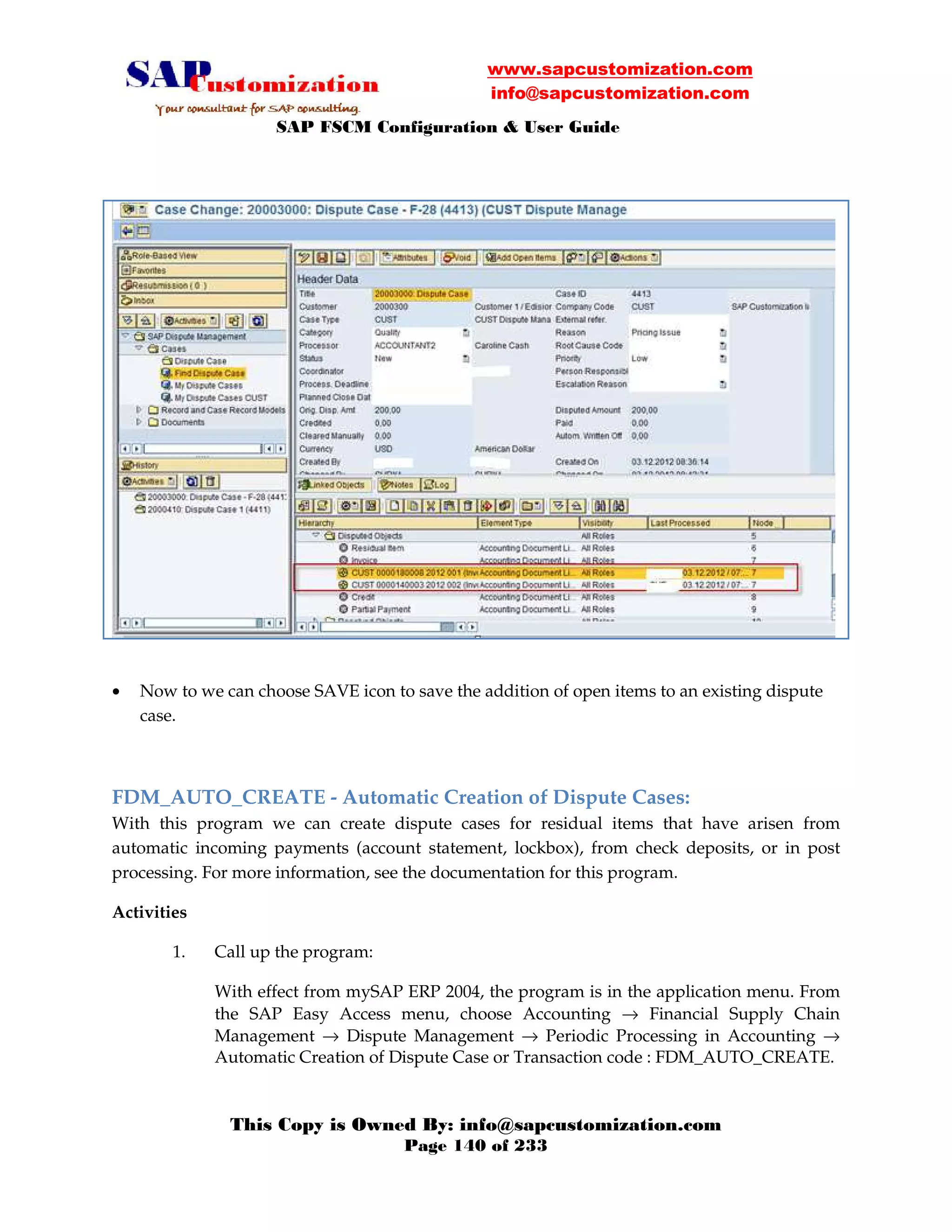www.sapcustomization.com
info@sapcustomization.com
SAP FSCM Configuration & User Guide
This Copy is Owned By: info@sapcustomization.com
Page 140 of 233
• Now to we can choose SAVE icon to save the addition of open items to an existing dispute
case.
FDM_AUTO_CREATE - Automatic Creation of Dispute Cases:
With this program we can create dispute cases for residual items that have arisen from
automatic incoming payments (account statement, lockbox), from check deposits, or in post
processing. For more information, see the documentation for this program.
Activities
1. Call up the program:
With effect from mySAP ERP 2004, the program is in the application menu. From
the SAP Easy Access menu, choose Accounting → Financial Supply Chain
Management → Dispute Management → Periodic Processing in Accounting →
Automatic Creation of Dispute Case or Transaction code : FDM_AUTO_CREATE.
 