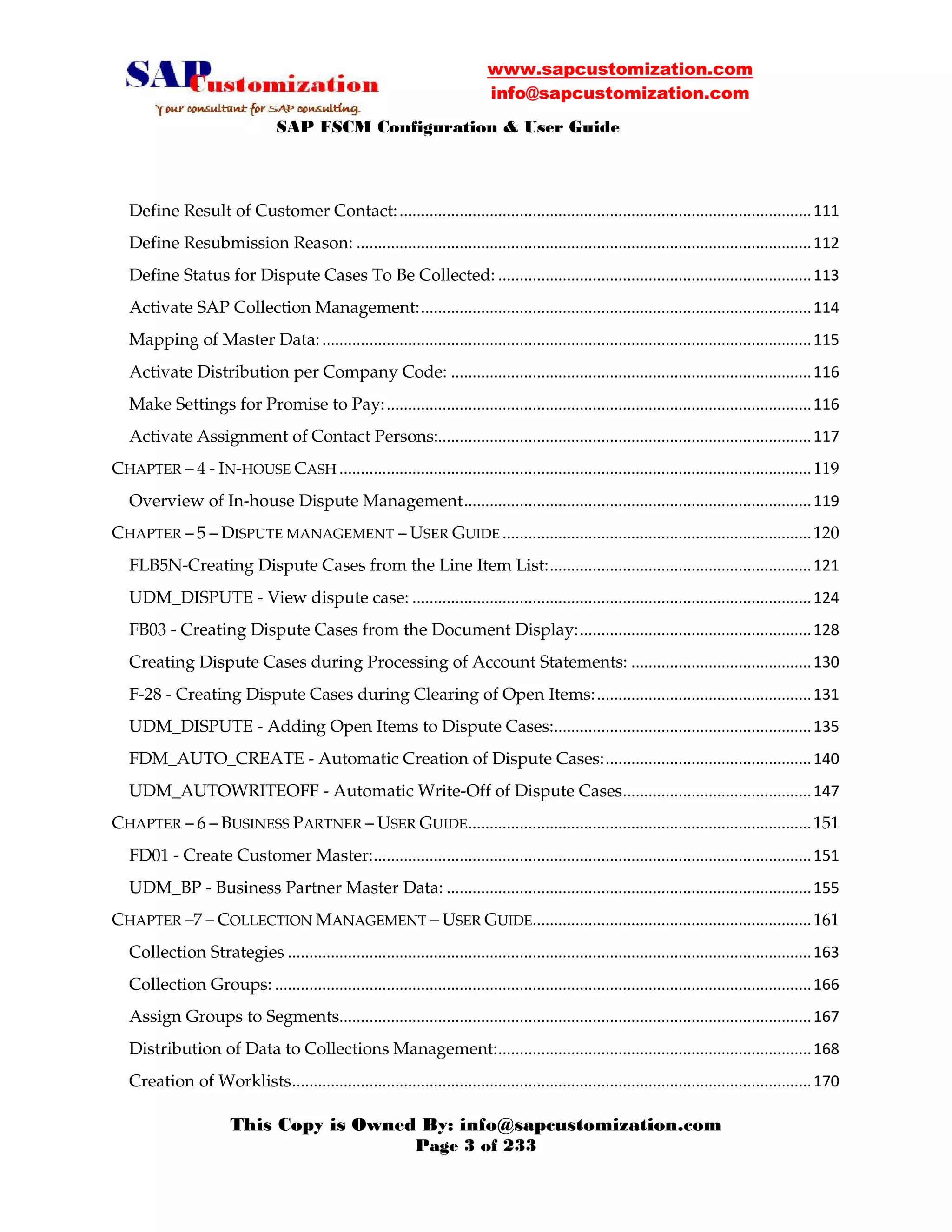 www.sapcustomization.com
info@sapcustomization.com
SAP FSCM Configuration & User Guide
This Copy is Owned By: info@sapcustomization.com
Page 3 of 233
Define Result of Customer Contact:................................................................................................111
Define Resubmission Reason: ..........................................................................................................112
Define Status for Dispute Cases To Be Collected: .........................................................................113
Activate SAP Collection Management:...........................................................................................114
Mapping of Master Data:..................................................................................................................115
Activate Distribution per Company Code: ....................................................................................116
Make Settings for Promise to Pay:...................................................................................................116
Activate Assignment of Contact Persons:.......................................................................................117
CHAPTER – 4 - IN-HOUSE CASH ..............................................................................................................119
Overview of In-house Dispute Management.................................................................................119
CHAPTER – 5 – DISPUTE MANAGEMENT – USER GUIDE ........................................................................120
FLB5N-Creating Dispute Cases from the Line Item List:.............................................................121
UDM_DISPUTE - View dispute case: .............................................................................................124
FB03 - Creating Dispute Cases from the Document Display:......................................................128
Creating Dispute Cases during Processing of Account Statements: ..........................................130
F-28 - Creating Dispute Cases during Clearing of Open Items:..................................................131
UDM_DISPUTE - Adding Open Items to Dispute Cases:............................................................135
FDM_AUTO_CREATE - Automatic Creation of Dispute Cases:................................................140
UDM_AUTOWRITEOFF - Automatic Write-Off of Dispute Cases............................................147
CHAPTER – 6 – BUSINESS PARTNER – USER GUIDE................................................................................151
FD01 - Create Customer Master:......................................................................................................151
UDM_BP - Business Partner Master Data: .....................................................................................155
CHAPTER –7 – COLLECTION MANAGEMENT – USER GUIDE.................................................................161
Collection Strategies ..........................................................................................................................163
Collection Groups: .............................................................................................................................166
Assign Groups to Segments..............................................................................................................167
Distribution of Data to Collections Management:.........................................................................168
Creation of Worklists.........................................................................................................................170
 