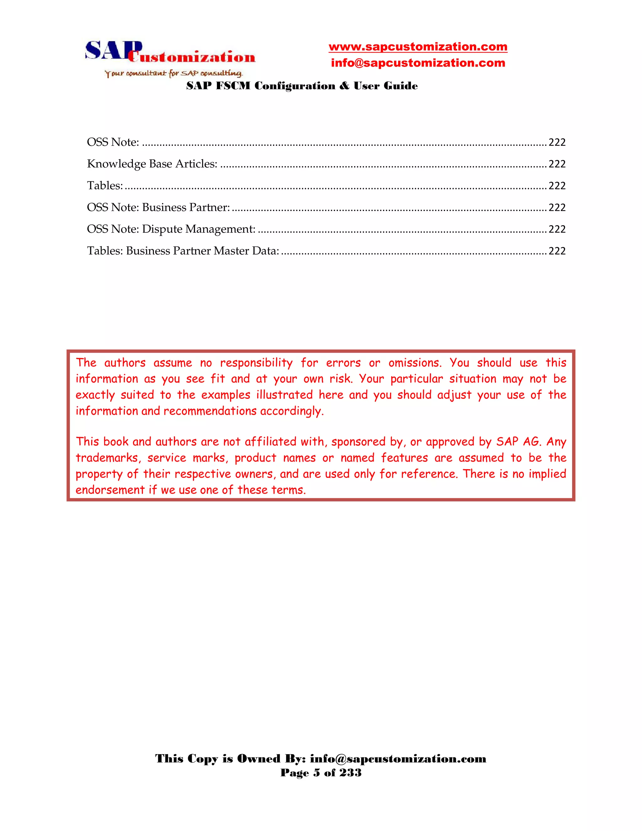 www.sapcustomization.com
info@sapcustomization.com
SAP FSCM Configuration & User Guide
This Copy is Owned By: info@sapcustomization.com
Page 5 of 233
OSS Note: ............................................................................................................................................222
Knowledge Base Articles: .................................................................................................................222
Tables:..................................................................................................................................................222
OSS Note: Business Partner:.............................................................................................................222
OSS Note: Dispute Management: ....................................................................................................222
Tables: Business Partner Master Data:............................................................................................222
The authors assume no responsibility for errors or omissions. You should use this
information as you see fit and at your own risk. Your particular situation may not be
exactly suited to the examples illustrated here and you should adjust your use of the
information and recommendations accordingly.
This book and authors are not affiliated with, sponsored by, or approved by SAP AG. Any
trademarks, service marks, product names or named features are assumed to be the
property of their respective owners, and are used only for reference. There is no implied
endorsement if we use one of these terms.
 