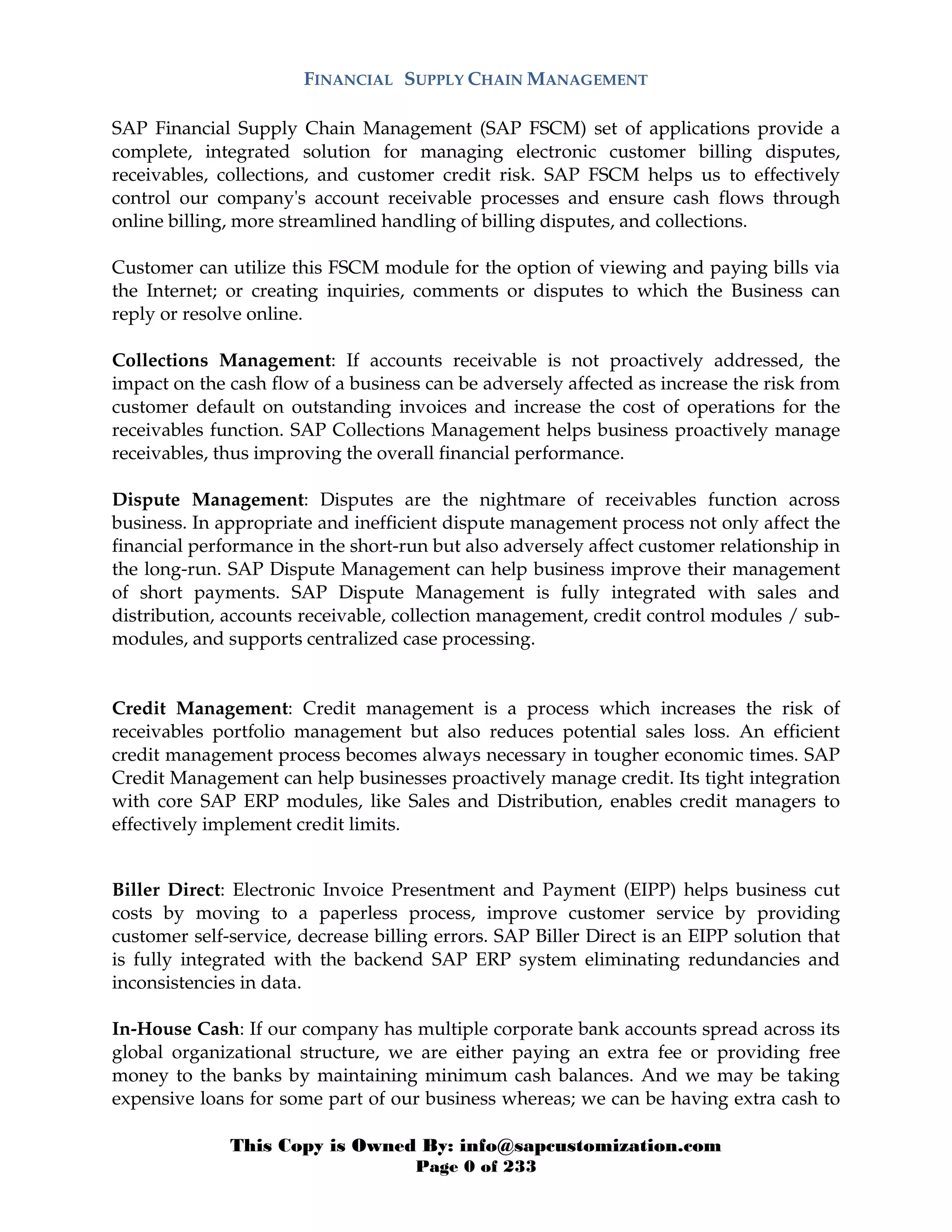 This Copy is Owned By: info@sapcustomization.com
Page 0 of 233
FINANCIAL SUPPLY CHAIN MANAGEMENT
SAP Financial Supply Chain Management (SAP FSCM) set of applications provide a
complete, integrated solution for managing electronic customer billing disputes,
receivables, collections, and customer credit risk. SAP FSCM helps us to effectively
control our company's account receivable processes and ensure cash flows through
online billing, more streamlined handling of billing disputes, and collections.
Customer can utilize this FSCM module for the option of viewing and paying bills via
the Internet; or creating inquiries, comments or disputes to which the Business can
reply or resolve online.
Collections Management: If accounts receivable is not proactively addressed, the
impact on the cash flow of a business can be adversely affected as increase the risk from
customer default on outstanding invoices and increase the cost of operations for the
receivables function. SAP Collections Management helps business proactively manage
receivables, thus improving the overall financial performance.
Dispute Management: Disputes are the nightmare of receivables function across
business. In appropriate and inefficient dispute management process not only affect the
financial performance in the short-run but also adversely affect customer relationship in
the long-run. SAP Dispute Management can help business improve their management
of short payments. SAP Dispute Management is fully integrated with sales and
distribution, accounts receivable, collection management, credit control modules / sub-
modules, and supports centralized case processing.
Credit Management: Credit management is a process which increases the risk of
receivables portfolio management but also reduces potential sales loss. An efficient
credit management process becomes always necessary in tougher economic times. SAP
Credit Management can help businesses proactively manage credit. Its tight integration
with core SAP ERP modules, like Sales and Distribution, enables credit managers to
effectively implement credit limits.
Biller Direct: Electronic Invoice Presentment and Payment (EIPP) helps business cut
costs by moving to a paperless process, improve customer service by providing
customer self-service, decrease billing errors. SAP Biller Direct is an EIPP solution that
is fully integrated with the backend SAP ERP system eliminating redundancies and
inconsistencies in data.
In-House Cash: If our company has multiple corporate bank accounts spread across its
global organizational structure, we are either paying an extra fee or providing free
money to the banks by maintaining minimum cash balances. And we may be taking
expensive loans for some part of our business whereas; we can be having extra cash to
 