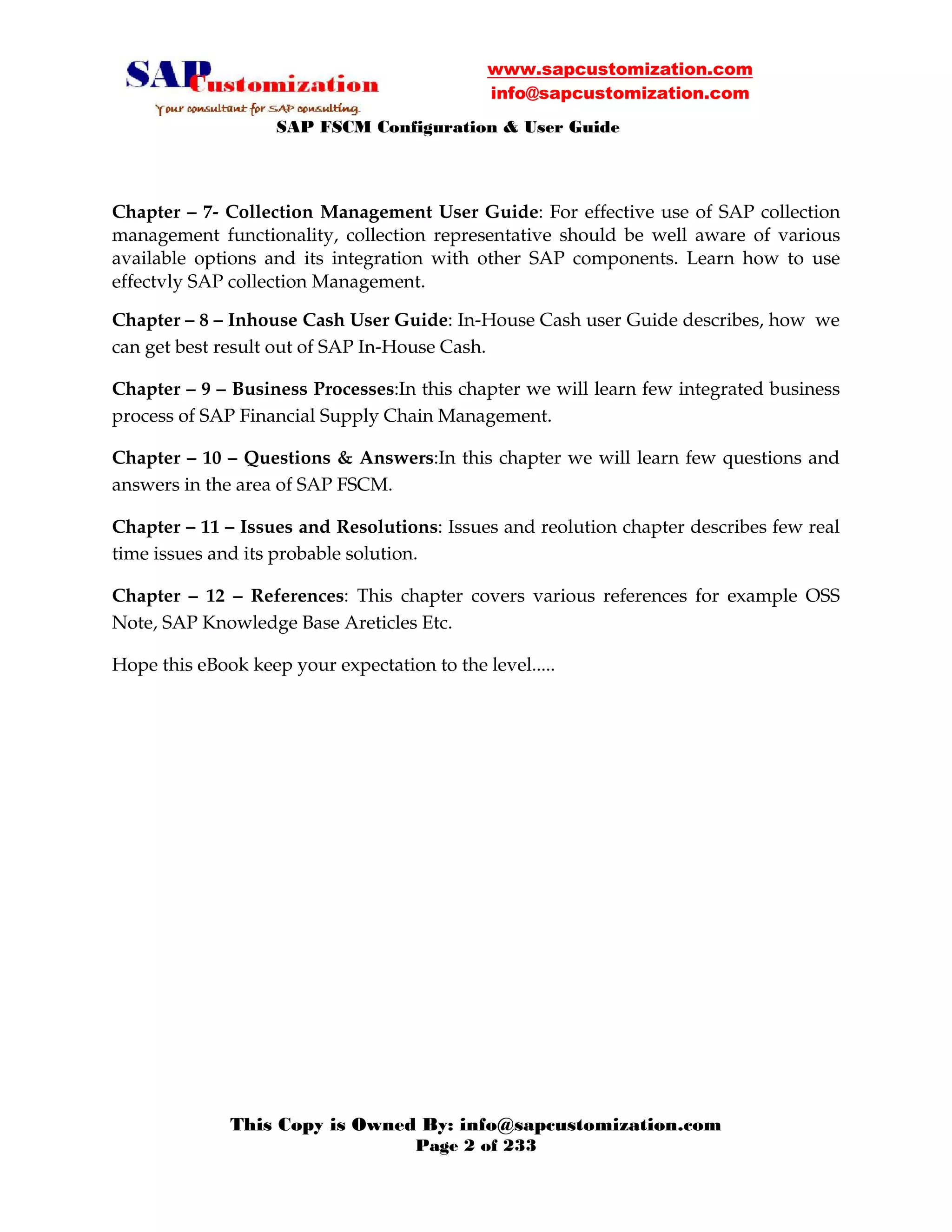 www.sapcustomization.com
info@sapcustomization.com
SAP FSCM Configuration & User Guide
This Copy is Owned By: info@sapcustomization.com
Page 2 of 233
Chapter – 7- Collection Management User Guide: For effective use of SAP collection
management functionality, collection representative should be well aware of various
available options and its integration with other SAP components. Learn how to use
effectvly SAP collection Management.
Chapter – 8 – Inhouse Cash User Guide: In-House Cash user Guide describes, how we
can get best result out of SAP In-House Cash.
Chapter – 9 – Business Processes:In this chapter we will learn few integrated business
process of SAP Financial Supply Chain Management.
Chapter – 10 – Questions & Answers:In this chapter we will learn few questions and
answers in the area of SAP FSCM.
Chapter – 11 – Issues and Resolutions: Issues and reolution chapter describes few real
time issues and its probable solution.
Chapter – 12 – References: This chapter covers various references for example OSS
Note, SAP Knowledge Base Areticles Etc.
Hope this eBook keep your expectation to the level.....
 