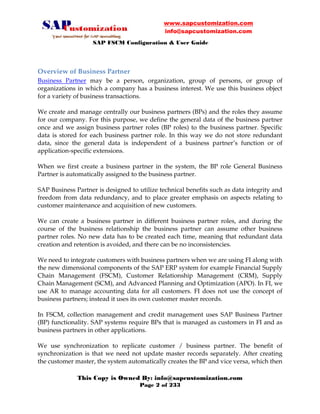 www.sapcustomization.com
info@sapcustomization.com
SAP FSCM Configuration & User Guide
This Copy is Owned By: info@sapcustomization.com
Page 2 of 233
Overview of Business Partner
Business Partner may be a person, organization, group of persons, or group of
organizations in which a company has a business interest. We use this business object
for a variety of business transactions.
We create and manage centrally our business partners (BPs) and the roles they assume
for our company. For this purpose, we define the general data of the business partner
once and we assign business partner roles (BP roles) to the business partner. Specific
data is stored for each business partner role. In this way we do not store redundant
data, since the general data is independent of a business partner’s function or of
application-specific extensions.
When we first create a business partner in the system, the BP role General Business
Partner is automatically assigned to the business partner.
SAP Business Partner is designed to utilize technical benefits such as data integrity and
freedom from data redundancy, and to place greater emphasis on aspects relating to
customer maintenance and acquisition of new customers.
We can create a business partner in different business partner roles, and during the
course of the business relationship the business partner can assume other business
partner roles. No new data has to be created each time, meaning that redundant data
creation and retention is avoided, and there can be no inconsistencies.
We need to integrate customers with business partners when we are using FI along with
the new dimensional components of the SAP ERP system for example Financial Supply
Chain Management (FSCM), Customer Relationship Management (CRM), Supply
Chain Management (SCM), and Advanced Planning and Optimization (APO). In FI, we
use AR to manage accounting data for all customers. FI does not use the concept of
business partners; instead it uses its own customer master records.
In FSCM, collection management and credit management uses SAP Business Partner
(BP) functionality. SAP systems require BPs that is managed as customers in FI and as
business partners in other applications.
We use synchronization to replicate customer / business partner. The benefit of
synchronization is that we need not update master records separately. After creating
the customer master, the system automatically creates the BP and vice versa, which then
 