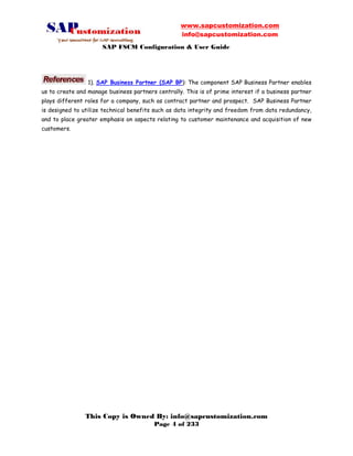 www.sapcustomization.com
info@sapcustomization.com
SAP FSCM Configuration & User Guide
This Copy is Owned By: info@sapcustomization.com
Page 4 of 233
1). SAP Business Partner (SAP BP): The component SAP Business Partner enables
us to create and manage business partners centrally. This is of prime interest if a business partner
plays different roles for a company, such as contract partner and prospect. SAP Business Partner
is designed to utilize technical benefits such as data integrity and freedom from data redundancy,
and to place greater emphasis on aspects relating to customer maintenance and acquisition of new
customers.
 