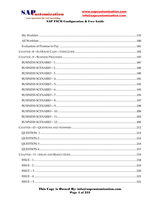 www.sapcustomization.com
info@sapcustomization.com
SAP FSCM Configuration & User Guide
This Copy is Owned By: info@sapcustomization.com
Page 4 of 233
My Worklist: .......................................................................................................................................172
All Worklists.......................................................................................................................................180
Evaluation of Promise to Pay: ..........................................................................................................181
CHAPTER –8 – IN-HOUSE CASH – USER GUIDE .....................................................................................184
CHAPTER –9 – BUSINESS PROCESSES ......................................................................................................185
BUSINESS SCENARIO - 1: ...............................................................................................................187
BUSINESS SCENARIO - 2: ...............................................................................................................189
BUSINESS SCENARIO - 3: ...............................................................................................................190
BUSINESS SCENARIO – 4:...............................................................................................................191
BUSINESS SCENARIO – 5:...............................................................................................................192
BUSINESS SCENARIO – 6:...............................................................................................................193
BUSINESS SCENARIO – 7:...............................................................................................................195
BUSINESS SCENARIO – 8:...............................................................................................................197
BUSINESS SCENARIO – 9:...............................................................................................................198
BUSINESS SCENARIO – 10:.............................................................................................................200
BUSINESS SCENARIO – 11:.............................................................................................................203
BUSINESS SCENARIO – 12:.............................................................................................................206
CHAPTER –10 – QUESTIONS AND ANSWERS: .........................................................................................212
QUESTION- 1.....................................................................................................................................213
QUESTION-2......................................................................................................................................213
QUESTION-3......................................................................................................................................214
QUESTION-4......................................................................................................................................217
CHAPTER – 11 – ISSUES AND RESOLUTIONS ...........................................................................................218
ISSUE - 1..............................................................................................................................................218
ISSUE - 2..............................................................................................................................................219
ISSUE – 3 .............................................................................................................................................220
ISSUE - 4..............................................................................................................................................221
ISSUE – 5 .............................................................................................................................................221
 