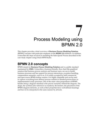 Process Modeling using
BPMN 2.0
This chapter provides a brief overview of Business Process Modeling Notation
(BPMN) concepts with particular emphasis on the BPMN 2.0 additions. In addition,
it describes the steps involved in modeling the Sales Quote Process described in the
case study chapter using Oracle BPM Studio.
BPMN 2.0 concepts
BPMN stands for Business Process Modeling Notation and is a public standard
maintained by OMG. It describes a business-friendly, ﬂow chart-like graphical
notation that business process analysts and business users can use to model
business processes and has support for process interactions, exception handling,
compensation semantics, and so on. It is widely accepted by both commercial
and open source BPMS tooling vendors. It is highly adaptable and can be used
to capture everything from abstract process outlines to detailed process ﬂows to
implementation ready processes. One of the main value propositions of BPMN
besides being a diagram standard is the precise semantics behind the diagram. The
shape, the symbols (also referred to as markers), the borders, the placement of the
BPMN diagram elements, as well as their properties have well deﬁned meanings
and have to be interpreted in the same manner by all tools.
 