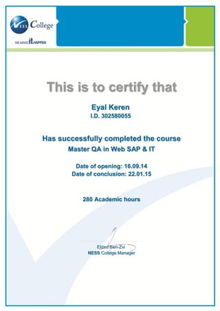 This is to certify that
Eyal Keren
I.D. 302580055
Has successfully completed the course
Master QA in Web SAP & IT
Date of opening: 16.09.14
Date of conclusion: 22.01.15
Academic hours280
Eldad Ben-Zvi
NESS College Manager
 
