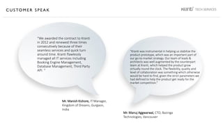 C U S TO M E R S P E A K
“We awarded the contract to Kranti
in 2012 and renewed three times
consecutively because of their
seamless services and quick turn
around time. Kranti flawlessly
managed all IT services including
Booking Engine Management,
Database Management, Third Party
API. “
“Kranti was instrumental in helping us stabilize the
product prototype, which was an important part of
our go-to-market strategy. Our team of leads &
architects was well augmented by the counterpart
team at Kranti, which helped the product grow
virtually round the clock. The flexibility, quality and
level of collaboration was something which otherwise
would be hard to find, given the strict parameters we
had defined to help the product get ready for the
market competition.”
Mr. Manish Kishore, IT Manager,
Kingdom of Dreams, Gurgaon,
India
Mr. Manuj Aggwarwal, CTO, Bazinga
Technologies, Vancouver
 