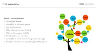 W E B S O L U T I O N S
Benefits for your Business
• Increase New Business
• Accessibility to information anytime
• Beat the Competition
• Helps in Getting Interactive Feedback
• Helps to showcase your credibility
• Provide guidance and information
• Accessibility to mobile versions through responsive designs
• Immediate information and support though Live Chat features
 