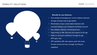 M O B I L I T Y S O L U T I O N S
Benefits for your Business
• Cost savings by leveraging your current website investment
through increased visits by app holders
• Maximization of your social media investment with
automatic linking to your Facebook and Twitter accounts
• Easy database collection and lead generation
• Opportunity to offer discounts and coupons via the app
• Ability to send push notifications through the app
(97% open rate)
• GPS capabilities, QR code options, quick info access,
Youtube channel and voice message recording etc.
capabilities
 