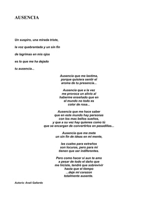 AUSENCIA



Un suspiro, una mirada triste,

la voz quebrantada y un sin fin

de lagrimas en mis ojos

es lo que me ha dejado

tu ausencia...

                                     Ausencia que me lastima,
                                     porque quisiera sentir el
                                      aroma de tu presencia...

                                      Ausencia que a la vez
                                     me provoca un alivio al
                                    haberme enseñado que en
                                      el mundo no todo es
                                         color de rosa...

                                   Ausencia que me hace saber
                                 que en este mundo hay personas
                                   con los mas bellos sueños,
                               y que a su vez hay quienes como tú
                          que se encargan de convertirlos en pesadillas...

                                      Ausencia que me mete
                                  un sin fin de ideas en mi mente,

                                      las cuales para extraños
                                     son locuras, pero para mi
                                    tienen que ser indiferentes.

                                 Pero como hacer si aun te amo
                                   a pesar de todo el daño que
                                 me hiciste, tendré que sobrevivir
                                        hasta que el tiempo
                                         ...deje mi corazon
                                       totalmente ausente.

Autor/a: Anali Gallardo
 