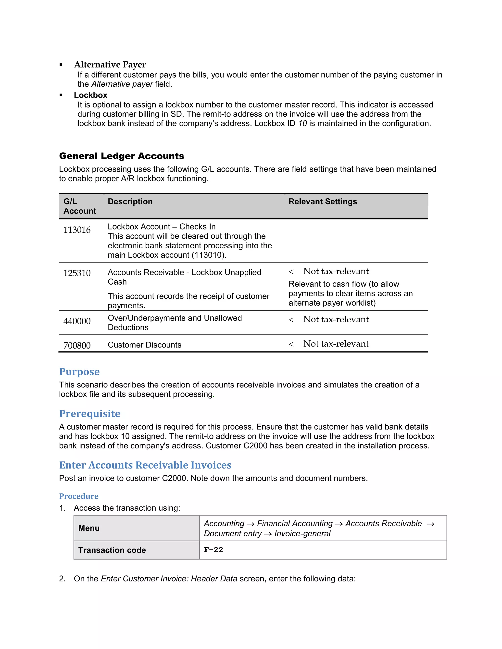  Alternative Payer
If a different customer pays the bills, you would enter the customer number of the paying customer in
the Alternative payer field.
 Lockbox
It is optional to assign a lockbox number to the customer master record. This indicator is accessed
during customer billing in SD. The remit-to address on the invoice will use the address from the
lockbox bank instead of the company‘s address. Lockbox ID 10 is maintained in the configuration.
General Ledger Accounts
Lockbox processing uses the following G/L accounts. There are field settings that have been maintained
to enable proper A/R lockbox functioning.
G/L
Account
Description Relevant Settings
113016 Lockbox Account – Checks In
This account will be cleared out through the
electronic bank statement processing into the
main Lockbox account (113010).
125310 Accounts Receivable - Lockbox Unapplied
Cash
This account records the receipt of customer
payments.
 Not tax-relevant
Relevant to cash flow (to allow
payments to clear items across an
alternate payer worklist)
440000 Over/Underpayments and Unallowed
Deductions
 Not tax-relevant
700800 Customer Discounts  Not tax-relevant
Purpose
This scenario describes the creation of accounts receivable invoices and simulates the creation of a
lockbox file and its subsequent processing.
Prerequisite
A customer master record is required for this process. Ensure that the customer has valid bank details
and has lockbox 10 assigned. The remit-to address on the invoice will use the address from the lockbox
bank instead of the company's address. Customer C2000 has been created in the installation process.
Enter Accounts Receivable Invoices
Post an invoice to customer C2000. Note down the amounts and document numbers.
Procedure
1. Access the transaction using:
Menu
Accounting  Financial Accounting  Accounts Receivable 
Document entry  Invoice-general
Transaction code F-22
2. On the Enter Customer Invoice: Header Data screen, enter the following data:
 