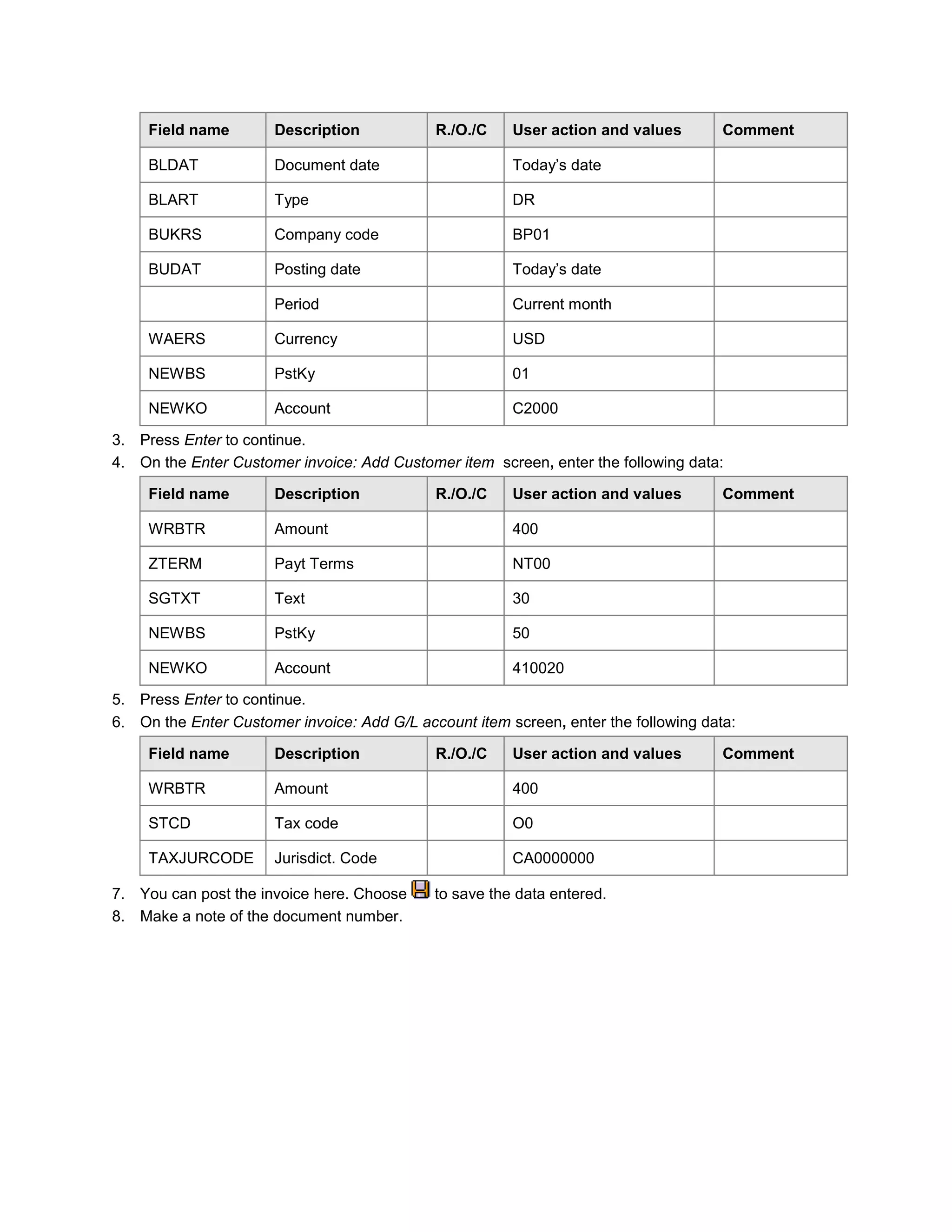 Field name Description R./O./C User action and values Comment
BLDAT Document date Today‘s date
BLART Type DR
BUKRS Company code BP01
BUDAT Posting date Today‘s date
Period Current month
WAERS Currency USD
NEWBS PstKy 01
NEWKO Account C2000
3. Press Enter to continue.
4. On the Enter Customer invoice: Add Customer item screen, enter the following data:
Field name Description R./O./C User action and values Comment
WRBTR Amount 400
ZTERM Payt Terms NT00
SGTXT Text 30
NEWBS PstKy 50
NEWKO Account 410020
5. Press Enter to continue.
6. On the Enter Customer invoice: Add G/L account item screen, enter the following data:
Field name Description R./O./C User action and values Comment
WRBTR Amount 400
STCD Tax code O0
TAXJURCODE Jurisdict. Code CA0000000
7. You can post the invoice here. Choose to save the data entered.
8. Make a note of the document number.
 
