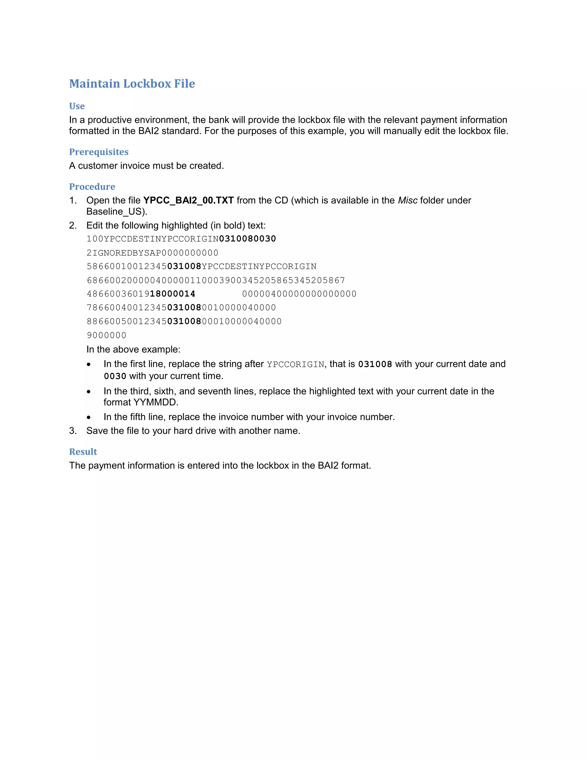 Maintain Lockbox File
Use
In a productive environment, the bank will provide the lockbox file with the relevant payment information
formatted in the BAI2 standard. For the purposes of this example, you will manually edit the lockbox file.
Prerequisites
A customer invoice must be created.
Procedure
1. Open the file YPCC_BAI2_00.TXT from the CD (which is available in the Misc folder under
Baseline_US).
2. Edit the following highlighted (in bold) text:
100YPCCDESTINYPCCORIGIN0310080030
2IGNOREDBYSAP0000000000
58660010012345031008YPCCDESTINYPCCORIGIN
686600200000400000110003900345205865345205867
4866003601918000014 00000400000000000000
786600400123450310080010000040000
8866005001234503100800010000040000
9000000
In the above example:
 In the first line, replace the string after YPCCORIGIN, that is 031008 with your current date and
0030 with your current time.
 In the third, sixth, and seventh lines, replace the highlighted text with your current date in the
format YYMMDD.
 In the fifth line, replace the invoice number with your invoice number.
3. Save the file to your hard drive with another name.
Result
The payment information is entered into the lockbox in the BAI2 format.
 