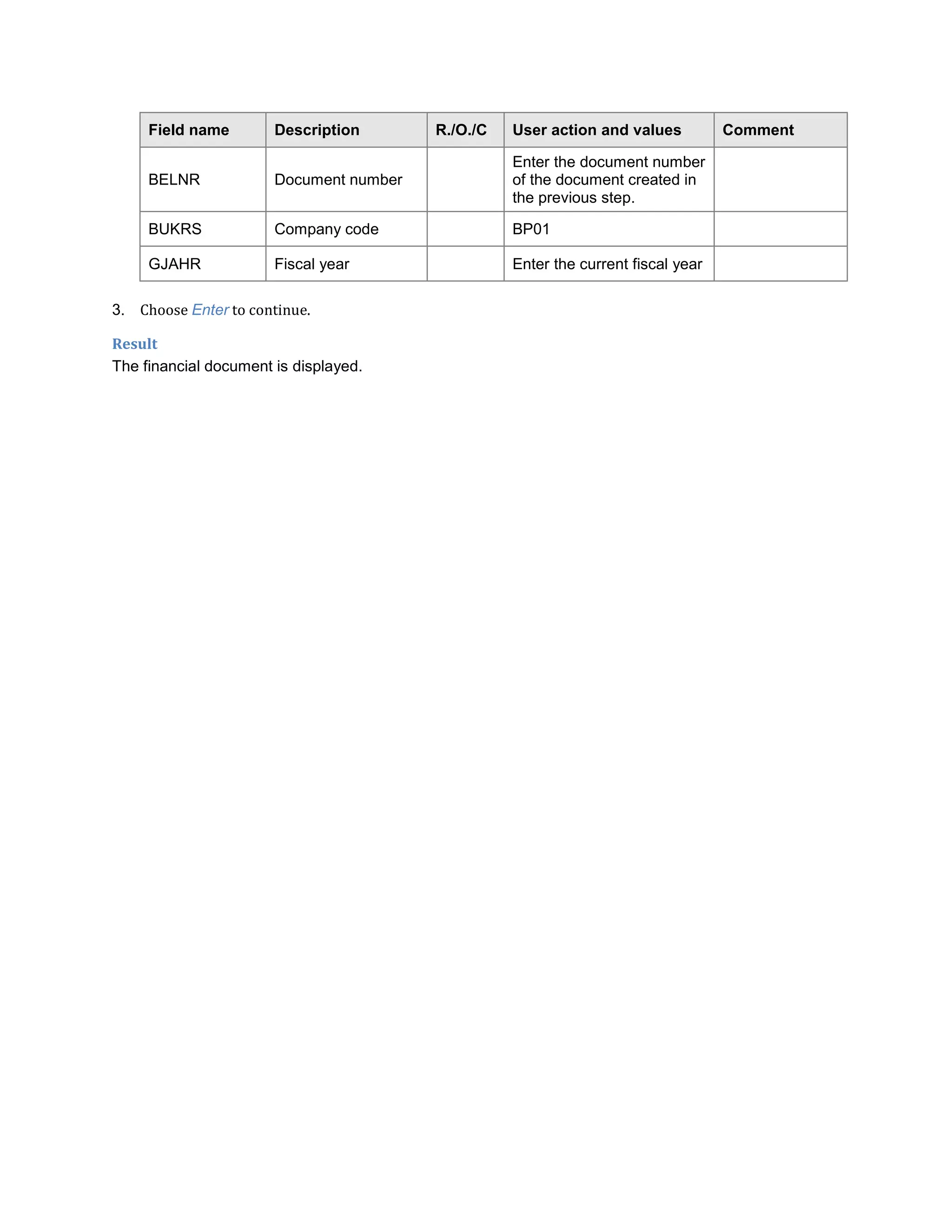 Field name Description R./O./C User action and values Comment
BELNR Document number
Enter the document number
of the document created in
the previous step.
BUKRS Company code BP01
GJAHR Fiscal year Enter the current fiscal year
3. Choose Enter to continue.
Result
The financial document is displayed.
 