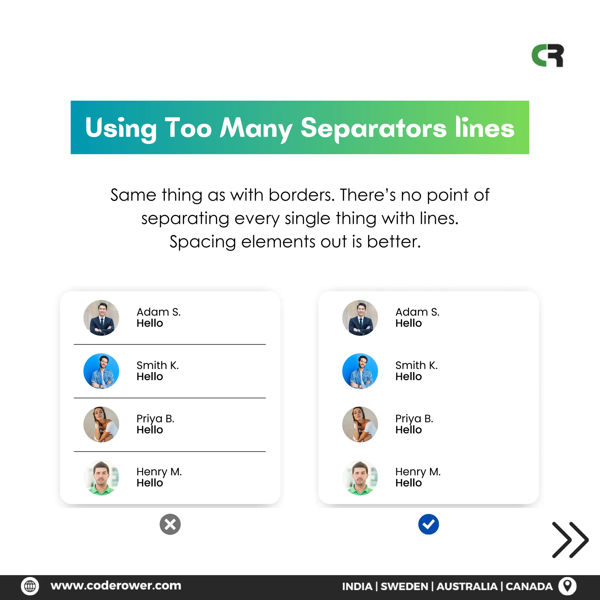 Using Too Many Separators lines
Same thing as with borders. There’s no point of
separating every single thing with lines.
Spacing elements out is better.
Adam S.
Hello
Adam S.
Hello
Smith K.
Hello
Smith K.
Hello
Priya B.
Hello
Priya B.
Hello
Henry M.
Hello
Henry M.
Hello
 
