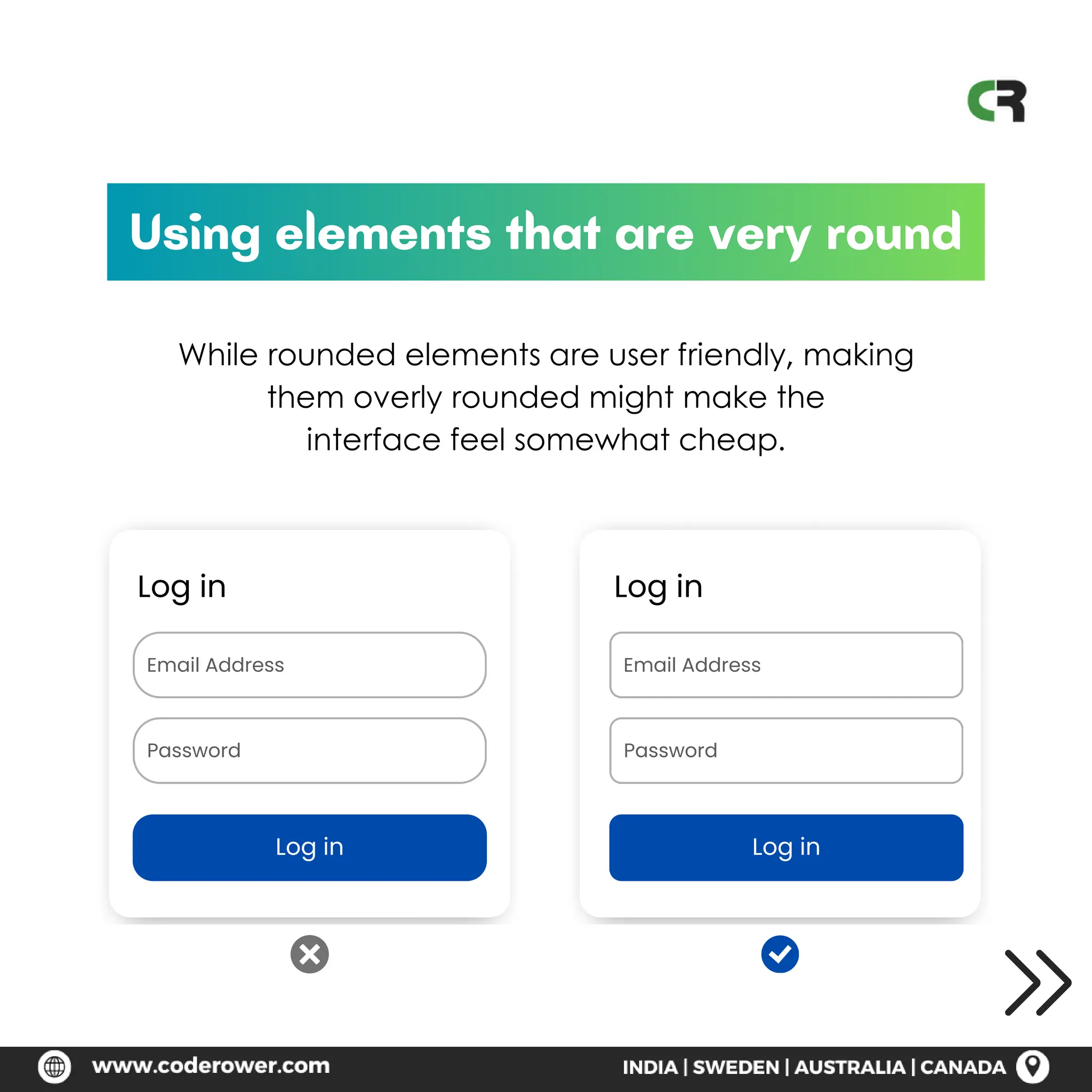 Log in
Email Address
Password
Log in
Using elements that are very round
While rounded elements are user friendly, making
them overly rounded might make the
interface feel somewhat cheap.
Log in
Email Address
Password
Log in
 