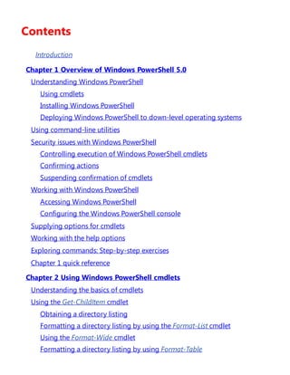 Contents
Introduction
Chapter 1 Overview of Windows PowerShell 5.0
Understanding Windows PowerShell
Using cmdlets
Installing Windows PowerShell
Deploying Windows PowerShell to down-level operating systems
Using command-line utilities
Security issues with Windows PowerShell
Controlling execution of Windows PowerShell cmdlets
Confirming actions
Suspending confirmation of cmdlets
Working with Windows PowerShell
Accessing Windows PowerShell
Configuring the Windows PowerShell console
Supplying options for cmdlets
Working with the help options
Exploring commands: Step-by-step exercises
Chapter 1 quick reference
Chapter 2 Using Windows PowerShell cmdlets
Understanding the basics of cmdlets
Using the Get-ChildItem cmdlet
Obtaining a directory listing
Formatting a directory listing by using the Format-List cmdlet
Using the Format-Wide cmdlet
Formatting a directory listing by using Format-Table
 