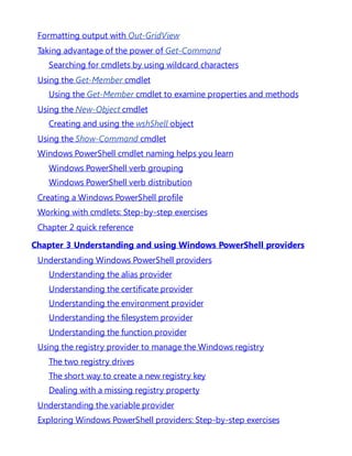 Formatting output with Out-GridView
Taking advantage of the power of Get-Command
Searching for cmdlets by using wildcard characters
Using the Get-Member cmdlet
Using the Get-Member cmdlet to examine properties and methods
Using the New-Object cmdlet
Creating and using the wshShell object
Using the Show-Command cmdlet
Windows PowerShell cmdlet naming helps you learn
Windows PowerShell verb grouping
Windows PowerShell verb distribution
Creating a Windows PowerShell profile
Working with cmdlets: Step-by-step exercises
Chapter 2 quick reference
Chapter 3 Understanding and using Windows PowerShell providers
Understanding Windows PowerShell providers
Understanding the alias provider
Understanding the certificate provider
Understanding the environment provider
Understanding the filesystem provider
Understanding the function provider
Using the registry provider to manage the Windows registry
The two registry drives
The short way to create a new registry key
Dealing with a missing registry property
Understanding the variable provider
Exploring Windows PowerShell providers: Step-by-step exercises
 
