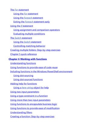The For statement
Using the For statement
Using the Foreach statement
Exiting the Foreach statement early
Using the If statement
Using assignment and comparison operators
Evaluating multiple conditions
The Switch statement
Using the Switch statement
Controlling matching behavior
Creating multiple folders: Step-by-step exercises
Chapter 5 quick reference
Chapter 6 Working with functions
Understanding functions
Using functions to provide ease of code reuse
Including functions in the Windows PowerShell environment
Using dot-sourcing
Using dot-sourced functions
Adding help for functions
Using a here-string object for help
Using two input parameters
Using a type constraint in a function
Using more than two input parameters
Using functions to encapsulate business logic
Using functions to provide ease of modification
Understanding filters
Creating a function: Step-by-step exercises
 