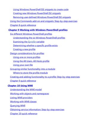 Using Windows PowerShell ISE snippets to create code
Creating new Windows PowerShell ISE snippets
Removing user-defined Windows PowerShell ISE snippets
Using the Commands add-on and snippets: Step-by-step exercises
Chapter 8 quick reference
Chapter 9 Working with Windows PowerShell profiles
Six different Windows PowerShell profiles
Understanding the six Windows PowerShell profiles
Examining the $profile variable
Determining whether a specific profile exists
Creating a new profile
Design considerations for profiles
Using one or more profiles
Using the All Users, All Hosts profile
Using your own file
Grouping similar functionality into a module
Where to store the profile module
Creating and adding functionality to a profile: Step-by-step exercises
Chapter 9 quick reference
Chapter 10 Using WMI
Understanding the WMI model
Working with objects and namespaces
Listing WMI providers
Working with WMI classes
Querying WMI
Obtaining service information: Step-by-step exercises
Chapter 10 quick reference
 