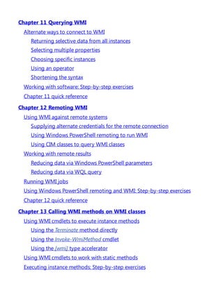 Chapter 11 Querying WMI
Alternate ways to connect to WMI
Returning selective data from all instances
Selecting multiple properties
Choosing specific instances
Using an operator
Shortening the syntax
Working with software: Step-by-step exercises
Chapter 11 quick reference
Chapter 12 Remoting WMI
Using WMI against remote systems
Supplying alternate credentials for the remote connection
Using Windows PowerShell remoting to run WMI
Using CIM classes to query WMI classes
Working with remote results
Reducing data via Windows PowerShell parameters
Reducing data via WQL query
Running WMI jobs
Using Windows PowerShell remoting and WMI: Step-by-step exercises
Chapter 12 quick reference
Chapter 13 Calling WMI methods on WMI classes
Using WMI cmdlets to execute instance methods
Using the Terminate method directly
Using the Invoke-WmiMethod cmdlet
Using the [wmi] type accelerator
Using WMI cmdlets to work with static methods
Executing instance methods: Step-by-step exercises
 
