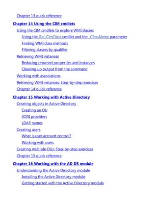 Chapter 13 quick reference
Chapter 14 Using the CIM cmdlets
Using the CIM cmdlets to explore WMI classes
Using the Get-CimClass cmdlet and the -ClassName parameter
Finding WMI class methods
Filtering classes by qualifier
Retrieving WMI instances
Reducing returned properties and instances
Cleaning up output from the command
Working with associations
Retrieving WMI instances: Step-by-step exercises
Chapter 14 quick reference
Chapter 15 Working with Active Directory
Creating objects in Active Directory
Creating an OU
ADSI providers
LDAP names
Creating users
What is user account control?
Working with users
Creating multiple OUs: Step-by-step exercises
Chapter 15 quick reference
Chapter 16 Working with the AD DS module
Understanding the Active Directory module
Installing the Active Directory module
Getting started with the Active Directory module
 