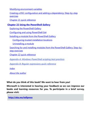 Modifying environment variables
Creating a DSC configuration and adding a dependency: Step-by-step
exercises
Chapter 21 quick reference
Chapter 22 Using the PowerShell Gallery
Exploring the PowerShell Gallery
Configuring and using PowerShell Get
Installing a module from the PowerShell Gallery
Configuring trusted installation locations
Uninstalling a module
Searching for and installing modules from the PowerShell Gallery: Step-by-
step exercises
Chapter 22 quick reference
Appendix A: Windows PowerShell scripting best practices
Appendix B: Regular expressions quick reference
Index
About the author
What do you think of this book? We want to hear from you!
Microsoft is interested in hearing your feedback so we can improve our
books and learning resources for you. To participate in a brief survey,
please visit:
http://aka.ms/tellpress
 