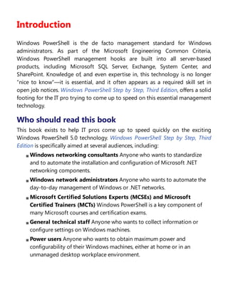 Introduction
Windows PowerShell is the de facto management standard for Windows
administrators. As part of the Microsoft Engineering Common Criteria,
Windows PowerShell management hooks are built into all server-based
products, including Microsoft SQL Server, Exchange, System Center, and
SharePoint. Knowledge of, and even expertise in, this technology is no longer
“nice to know”—it is essential, and it often appears as a required skill set in
open job notices. Windows PowerShell Step by Step, Third Edition, offers a solid
footing for the IT pro trying to come up to speed on this essential management
technology.
Who should read this book
This book exists to help IT pros come up to speed quickly on the exciting
Windows PowerShell 5.0 technology. Windows PowerShell Step by Step, Third
Edition is specifically aimed at several audiences, including:
Windows networking consultants Anyone who wants to standardize
and to automate the installation and configuration of Microsoft .NET
networking components.
Windows network administrators Anyone who wants to automate the
day-to-day management of Windows or .NET networks.
Microsoft Certified Solutions Experts (MCSEs) and Microsoft
Certified Trainers (MCTs) Windows PowerShell is a key component of
many Microsoft courses and certification exams.
General technical staff Anyone who wants to collect information or
configure settings on Windows machines.
Power users Anyone who wants to obtain maximum power and
configurability of their Windows machines, either at home or in an
unmanaged desktop workplace environment.
Assumptions
 