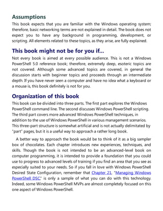Assumptions
This book expects that you are familiar with the Windows operating system;
therefore, basic networking terms are not explained in detail. The book does not
expect you to have any background in programming, development, or
scripting. All elements related to these topics, as they arise, are fully explained.
This book might not be for you if...
Not every book is aimed at every possible audience. This is not a Windows
PowerShell 5.0 reference book; therefore, extremely deep, esoteric topics are
not covered. Although some advanced topics are covered, in general the
discussion starts with beginner topics and proceeds through an intermediate
depth. If you have never seen a computer and have no idea what a keyboard or
a mouse is, this book definitely is not for you.
Organization of this book
This book can be divided into three parts. The first part explores the Windows
PowerShell command line. The second discusses Windows PowerShell scripting.
The third part covers more advanced Windows PowerShell techniques, in
addition to the use of Windows PowerShell in various management scenarios.
This three-part structure is somewhat artificial and is not actually delimitated by
“part” pages, but it is a useful way to approach a rather long book.
A better way to approach the book would be to think of it as a big sampler
box of chocolates. Each chapter introduces new experiences, techniques, and
skills. Though the book is not intended to be an advanced-level book on
computer programming, it is intended to provide a foundation that you could
use to progress to advanced levels of training if you find an area that you see as
especially suited to your needs. So if you fall in love with Windows PowerShell
Desired State Configuration, remember that Chapter 21, “Managing Windows
PowerShell DSC,” is only a sample of what you can do with this technology.
Indeed, some Windows PowerShell MVPs are almost completely focused on this
one aspect of Windows PowerShell.
Finding your best starting point in this book
 