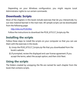 Depending on your Windows configuration, you might require Local
Administrator rights to run certain commands.
Downloads: Scripts
Most of the chapters in this book include exercises that let you interactively try
out new material learned in the main text. All sample scripts can be downloaded
from the following page:
http://aka.ms/PS3E/files
Follow the instructions to download the PS3E_675117_Scripts.zip file.
Installing the scripts
Follow these steps to install the scripts on your computer so that you can use
them with the exercises in this book.
1. Unzip the PS3E_675117_Scripts.zip file that you downloaded from the
book’s website.
2. If prompted, review the displayed end user license agreement. If you
accept the terms, select the accept option, and then click Next.
Using the scripts
The folders created by unzipping the file are named for each chapter from the
book that contains scripts.
Acknowledgments
 