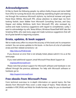 Acknowledgments
I’d like to thank the following people: my editors Kathy Krause and Jaime Odell
from OTSI, for turning the book into something resembling English and steering
me through the numerous Microsoft stylisms; my technical reviewer and good
friend Brian Wilhite, Microsoft PFE, whose attention to detail kept me from
looking foolish; Jason Walker from Microsoft Consulting Services, and Gary
Siepser and Ashley McGlone, both from Microsoft PFE, who reviewed my
outline and made numerous suggestions with regard to completeness. Lastly, I
want to acknowledge my wife, Teresa Wilson, Windows PowerShell MVP (aka the
Scripting Wife), who read every page and made numerous suggestions that will
be of great benefit to beginning scripters.
Errata, updates, & book support
We’ve made every effort to ensure the accuracy of this book and its companion
content. You can access updates to this book—in the form of a list of submitted
errata and their related corrections—at:
http://aka.ms/PS3E/errata
If you discover an error that is not already listed, please submit it to us at the
same page.
If you need additional support, email Microsoft Press Book Support at:
mspinput@microsoft.com
Please note that product support for Microsoft software and hardware is not
offered through the previous addresses. For help with Microsoft software or
hardware, go to:
http://support.microsoft.com
Free ebooks from Microsoft Press
From technical overviews to in-depth information on special topics, the free
ebooks from Microsoft Press cover a wide range of topics. These ebooks are
available in PDF, EPUB, and Mobi for Kindle formats, ready for you to download
at:
 