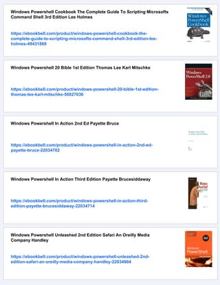 Windows Powershell Cookbook The Complete Guide To Scripting Microsofts
Command Shell 3rd Edition Lee Holmes
https://ebookbell.com/product/windows-powershell-cookbook-the-
complete-guide-to-scripting-microsofts-command-shell-3rd-edition-lee-
holmes-49431868
Windows Powershell 20 Bible 1st Edition Thomas Lee Karl Mitschke
https://ebookbell.com/product/windows-powershell-20-bible-1st-edition-
thomas-lee-karl-mitschke-50827036
Windows Powershell In Action 2nd Ed Payette Bruce
https://ebookbell.com/product/windows-powershell-in-action-2nd-ed-
payette-bruce-22034702
Windows Powershell In Action Third Edition Payette Brucesiddaway
https://ebookbell.com/product/windows-powershell-in-action-third-
edition-payette-brucesiddaway-22034714
Windows Powershell Unleashed 2nd Edition Safari An Oreilly Media
Company Handley
https://ebookbell.com/product/windows-powershell-unleashed-2nd-
edition-safari-an-oreilly-media-company-handley-22034864
 