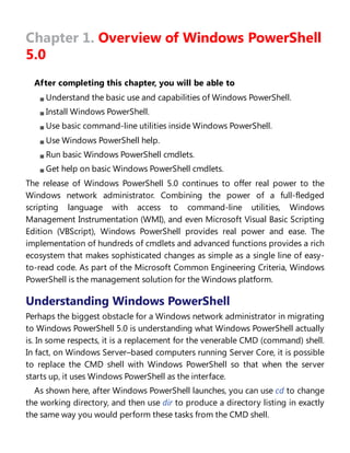 Chapter 1. Overview of Windows PowerShell
5.0
After completing this chapter, you will be able to
Understand the basic use and capabilities of Windows PowerShell.
Install Windows PowerShell.
Use basic command-line utilities inside Windows PowerShell.
Use Windows PowerShell help.
Run basic Windows PowerShell cmdlets.
Get help on basic Windows PowerShell cmdlets.
The release of Windows PowerShell 5.0 continues to offer real power to the
Windows network administrator. Combining the power of a full-fledged
scripting language with access to command-line utilities, Windows
Management Instrumentation (WMI), and even Microsoft Visual Basic Scripting
Edition (VBScript), Windows PowerShell provides real power and ease. The
implementation of hundreds of cmdlets and advanced functions provides a rich
ecosystem that makes sophisticated changes as simple as a single line of easy-
to-read code. As part of the Microsoft Common Engineering Criteria, Windows
PowerShell is the management solution for the Windows platform.
Understanding Windows PowerShell
Perhaps the biggest obstacle for a Windows network administrator in migrating
to Windows PowerShell 5.0 is understanding what Windows PowerShell actually
is. In some respects, it is a replacement for the venerable CMD (command) shell.
In fact, on Windows Server–based computers running Server Core, it is possible
to replace the CMD shell with Windows PowerShell so that when the server
starts up, it uses Windows PowerShell as the interface.
As shown here, after Windows PowerShell launches, you can use cd to change
the working directory, and then use dir to produce a directory listing in exactly
the same way you would perform these tasks from the CMD shell.
 